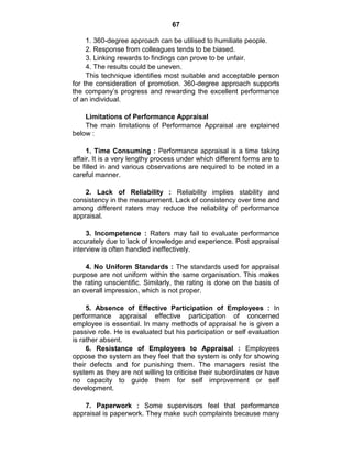 67
1. 360-degree approach can be utilised to humiliate people.
2. Response from colleagues tends to be biased.
3. Linking rewards to findings can prove to be unfair.
4. The results could be uneven.
This technique identifies most suitable and acceptable person
for the consideration of promotion. 360-degree approach supports
the company‘s progress and rewarding the excellent performance
of an individual.
Limitations of Performance Appraisal
The main limitations of Performance Appraisal are explained
below :
1. Time Consuming : Performance appraisal is a time taking
affair. It is a very lengthy process under which different forms are to
be filled in and various observations are required to be noted in a
careful manner.
2. Lack of Reliability : Reliability implies stability and
consistency in the measurement. Lack of consistency over time and
among different raters may reduce the reliability of performance
appraisal.
3. Incompetence : Raters may fail to evaluate performance
accurately due to lack of knowledge and experience. Post appraisal
interview is often handled ineffectively.
4. No Uniform Standards : The standards used for appraisal
purpose are not uniform within the same organisation. This makes
the rating unscientific. Similarly, the rating is done on the basis of
an overall impression, which is not proper.
5. Absence of Effective Participation of Employees : In
performance appraisal effective participation of concerned
employee is essential. In many methods of appraisal he is given a
passive role. He is evaluated but his participation or self evaluation
is rather absent.
6. Resistance of Employees to Appraisal : Employees
oppose the system as they feel that the system is only for showing
their defects and for punishing them. The managers resist the
system as they are not willing to criticise their subordinates or have
no capacity to guide them for self improvement or self
development.
7. Paperwork : Some supervisors feel that performance
appraisal is paperwork. They make such complaints because many
 