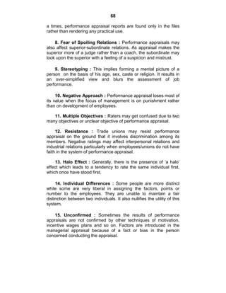 68
a times, performance appraisal reports are found only in the files
rather than rendering any practical use.
8. Fear of Spoiling Relations : Performance appraisals may
also affect superior-subordinate relations. As appraisal makes the
superior more of a judge rather than a coach, the subordinate may
look upon the superior with a feeling of a suspicion and mistrust.
9. Stereotyping : This implies forming a mental picture of a
person on the basis of his age, sex, caste or religion. It results in
an over-simplified view and blurs the assessment of job
performance.
10. Negative Approach : Performance appraisal loses most of
its value when the focus of management is on punishment rather
than on development of employees.
11. Multiple Objectives : Raters may get confused due to two
many objectives or unclear objective of performance appraisal.
12. Resistance : Trade unions may resist performance
appraisal on the ground that it involves discrimination among its
members. Negative ratings may affect interpersonal relations and
industrial relations particularly when employees/unions do not have
faith in the system of performance appraisal.
13. Halo Effect : Generally, there is the presence of ‗a halo‘
effect which leads to a tendency to rate the same individual first,
which once have stood first.
14. Individual Differences : Some people are more distinct
while some are very liberal in assigning the factors, points or
number to the employees. They are unable to maintain a fair
distinction between two individuals. It also nullifies the utility of this
system.
15. Unconfirmed : Sometimes the results of performance
appraisals are not confirmed by other techniques of motivation,
incentive wages plans and so on. Factors are introduced in the
managerial appraisal because of a fact or bias in the person
concerned conducting the appraisal.
 