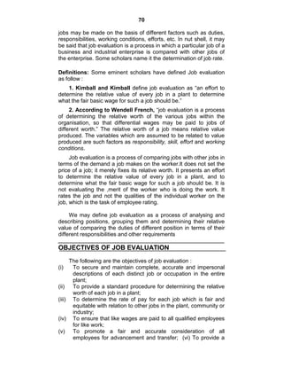 70
jobs may be made on the basis of different factors such as duties,
responsibilities, working conditions, efforts, etc. In nut shell, it may
be said that job evaluation is a process in which a particular job of a
business and industrial enterprise is compared with other jobs of
the enterprise. Some scholars name it the determination of job rate.
Definitions: Some eminent scholars have defined Job evaluation
as follow :
1. Kimball and Kimball define job evaluation as ―an effort to
determine the relative value of every job in a plant to determine
what the fair basic wage for such a job should be.‖
2. According to Wendell French, ―job evaluation is a process
of determining the relative worth of the various jobs within the
organisation, so that differential wages may be paid to jobs of
different worth.‖ The relative worth of a job means relative value
produced. The variables which are assumed to be related to value
produced are such factors as responsibility, skill, effort and working
conditions.
Job evaluation is a process of comparing jobs with other jobs in
terms of the demand a job makes on the worker.lt does not set the
price of a job; it merely fixes its relative worth. It presents an effort
to determine the relative value of every job in a plant, and to
determine what the fair basic wage for such a job should be. It is
not evaluating the ,merit of the worker who is doing the work. It
rates the job and not the qualities of the individual worker on the
job, which is the task of employee rating.
We may define job evaluation as a process of analysing and
describing positions, grouping them and determining their relative
value of comparing the duties of different position in terms of their
different responsibilities and other requirements
OBJECTIVES OF JOB EVALUATION
The following are the objectives of job evaluation :
(i) To secure and maintain complete, accurate and impersonal
descriptions of each distinct job or occupation in the entire
plant;
(ii) To provide a standard procedure for determining the relative
worth of each job in a plant;
(iii) To determine the rate of pay for each job which is fair and
equitable with relation to other jobs in the plant, community or
industry;
(iv) To ensure that like wages are paid to all qualified employees
for like work;
(v) To promote a fair and accurate consideration of all
employees for advancement and transfer; (vi) To provide a
 