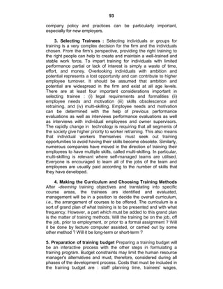 93
company policy and practices can be particularly important,
especially for new employers.
3. Selecting Trainees : Selecting individuals or groups for
training is a very complex decision for the firm and the individuals
chosen. From the firm‘s perspective, providing the right training to
the right people can help to create and maintain a well-trained and
stable work force. To impart training for individuals with limited
performance partial or lack of interest is simply a waste of time,
effort, and money. Overlooking individuals with ambition and
potential represents a lost opportunity and can contribute to higher
employee turnover. It should be assumed that ambition and
potential are widespread in the firm and exist at all age levels.
There are at least four important considerations important in
selecting trainee : (i) legal requirements and formalities (ii)
employee needs and motivation (iii) skills obsolescence and
retraining, and (iv) multi-skilling. Employee needs and motivation
can be determined with the help of previous performance
evaluations as well as interviews performance evaluations as well
as interviews with individual employees and owner supervisors.
The rapidly change in technology is requiring that all segments of
the society give higher priority to worker retraining. This also means
that individual workers themselves must seek out training
opportunities to avoid having their skills become obsolete. Similarly,
numerous companies have moved in the direction of training their
employees to have multiple skills, called multi-skilling. In particular,
multi-skilling is relevant where self-managed teams are utilised.
Everyone is encouraged to learn all of the jobs of the team and
employees are usually paid according to the number of skills that
they have developed.
4. Making the Curriculum and Choosing Training Methods
After -deeming training objectives and translating into specific
course areas, the trainees are identified and evaluated,
management will be in a position to decide the overall curriculum,
i.e., the arrangement of courses to be offered. The curriculum is a
sort of grand plan of what training is to be presented and with what
frequency. However, a part which must be added to this grand plan
is the matter of training methods. Will the training be on the job, off
the job, prior to employment, or prior to a formal assignment ? Will
it be done by lecture computer assisted, or carried out by some
other method ? Will it be long-term or short-term ?
5. Preparation of training budget Preparing a training budget will
be an interactive process with the other steps in formulating a
training program. Budget constraints may limit the human resource
manager's alternatives and must, therefore, considered during all
phases of the development process. Costs that must be included in
the training budget are : staff planning time, trainees' wages,
 