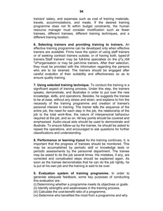 94
trainers' salary, and expenses such as cost of training materials,
travels, accommodations, and meals. If the desired training
programme does not fit within budget constraints, the human
resource manager must consider modification such as fewer
trainees, different trainees, different training techniques, and a
different training location.
6. Selecting trainers and providing training to trainers. An
effective training programme can be developed only when effective
trainers are available. Firms have the option of using staff trainers
or of seeking contract trainers outside, or of having both, types'of
trainers.'Staff trainers' may be full-time specialists on the p^y,;rblt
4
of^organisation or may be part-time trainers. After their selection,
they must be provided with the information regarding the persons
who are to be strained. The trainers should be engaged after
careful evalutlon of their suitability and effectiveness so as to
ensure quality training.
7. Using selected training technique. To conduct the training is a
significant aspect of training process. Under this step, the trainers
speaks, demonstrate, and illustrates in order to put over the new
knowledge, skills, and operations. Besides, he suggests the trainee
to be at ease, without any stress and strain, and explains to him the
necessity of the training programme and creation of trainee's
personal interest in training. The trainer tells the sequence of the
entire job, the need for each step in the job, the relationship of the
job to the total work-flow, the nature of interpersonal behaviour
required at the job, and so on. All key points should be covered and
emphasised. Audio-visual aids should be used to demonstrate and
illustrate. To ensure follow-up by the trainee, he should be asked to
repeat the operations, and encouraged to ask questions for further
classifications and understanding.
8. Performance or learning tryout As the training continues, it, is
important that the progress of trainees should be monitored. This
may be accomplished by periodic skill or knowledge tests or
periodic assessments by the personnel department. The trainee
may be asked to do the job several times. His mistakes, if any, are
corrected and complicated steps should be explained again. As
soon as the trainee demonstrates that he can do the job rightly, he
is put at his own job and the training is said to be over.
9. Evaluation system of training programme. In order to
generate adequate feedback, some key purposes of conducting
this evaluation are :
(i) Determining whether a programme meets its objectives or goals.
(ii) Identify strengths and weaknesses in the training process.
(iii) Calculate the cost-benefit ratio of a programme.
(iv) Determine who benefited the most from a programme and why
 