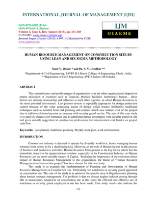 International Journal of Management (IJM), ISSN 0976 – 6502(Print), ISSN 0976 - 6510(Online),
Volume 4, Issue 4, July-August (2013)
131
HUMAN RESOURCE MANAGEMENT ON CONSTRUCTION SITE BY
USING LEAN AND SIX SIGMA METHODOLOGY
Sunil V. Desale * and Dr. S. V. Deodhar **
*Department of Civil Engineering, SSVPS B S Deore College of Engineering, Dhule , India.
**Department of Civil Engineering, SVITS Indore (M.P),India
ABSTRACT
The competiveness and profit margin of organization over the other organizational depend on
proper utilization of resources such as financial, physical facilities, technology, human… these
factors are intimate relationship and influence to each other together, in which Human Resources is
the most potential determinant. Last planner system is especially appropeate for design production
control because of the value generating nature of design which renders ineffective traditional
techniques such as detailed front end planning and control, which save indirect cost of the project
due to additional labour/ persons accompany with security guard on site. The aim of this case study
is to analysis indirect cost formation due to additional person accompany with security guard on site
and gives suitable suggestion to construction professional for minimization cost burden on project
cash flow.
Keywords: Last planner, traditional planning, Weekly work plan, work environment.
INTRODUCTION
Construction industry is deemed to operate by diversify workforce, hence managing human
resource issue deems to be a challenging task. However, as the role of Human factors in the process
of business and productive activities, Human Resource Management is the key factor which has the
immediate impact to the organizational structure, especially in the Construction Industry, so Human
Resources are the most valuable source of Capital. Realizing the importance of the enormous direct
impact of Human Resources Management to the organization, the theme of “Human Resource
Management in Construction project” has been chosen for this case study.
This study is to examine the implementation of Planning and Development of Human
Resource Management on Construction site. Particularly for watchman or security guard appointed
at construction site .The core of the study is to optimize the specific area of Organizational planning
about human resource management. The problem is that we always neglect indirect costing through
idle or unnecessary manpower on construction site in this study the efficient and effective use of
watchman or security guard employed at site has been made. Case study results also indicate the
INTERNATIONAL JOURNAL OF MANAGEMENT (IJM)
ISSN 0976-6502 (Print)
ISSN 0976-6510 (Online)
Volume 4, Issue 4, July-August (2013), pp. 131-140
© IAEME: www.iaeme.com/ijm.asp
Journal Impact Factor (2013): 6.9071 (Calculated by GISI)
www.jifactor.com
IJM
© I A E M E
 