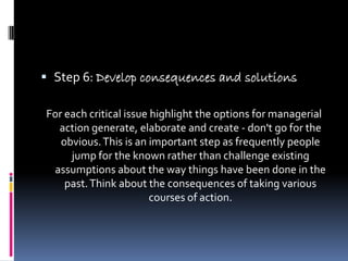  Step 6: Develop consequences and solutions

For each critical issue highlight the options for managerial
  action generate, elaborate and create - don't go for the
   obvious. This is an important step as frequently people
     jump for the known rather than challenge existing
 assumptions about the way things have been done in the
    past. Think about the consequences of taking various
                        courses of action.
 