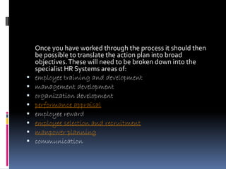 Once you have worked through the process it should then
    be possible to translate the action plan into broad
    objectives. These will need to be broken down into the
    specialist HR Systems areas of:
   employee training and development
   management development
   organization development
   performance appraisal
   employee reward
   employee selection and recruitment
   manpower planning
   communication
 