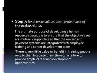  Step 7: Implementation and evaluation of
  the action plans
 The ultimate purpose of developing a human
 resource strategy is to ensure that the objectives set
 are mutually supportive so that the reward and
 payment systems are integrated with employee
 training and career development plans.
 There is very little value or benefit in training people
 only to then frustrate them through a failure to
 provide ample career and development
 opportunities.
 