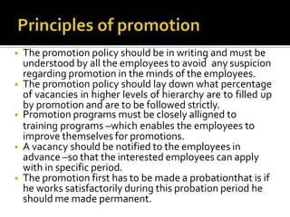 ◾ The promotion policy should be in writing and must be
understood by all the employees to avoid any suspicion
regarding promotion in the minds of the employees.
◾ The promotion policy should lay down what percentage
of vacancies in higher levels of hierarchy are to filled up
by promotion and are to be followed strictly.
◾ Promotion programs must be closely alligned to
training programs –which enables the employees to
improve themselves for promotions.
◾ A vacancy should be notified to the employees in
advance –so that the interested employees can apply
with in specific period.
◾ The promotion first has to be made a probationthat is if
he works satisfactorily during this probation period he
should me made permanent.
 