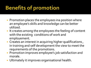 ◾ Promotion places the employees ina position where
an employee’s skills and knowledge can be better
utilized.
◾ It creates among the employees the feeling of content
with the existing conditions of work and
employement.
◾ Creates an interest in acquiring higher qualifications ,
in training and self development the view to meet the
requirements of the promotions.
◾ Promotion improves employee’s job satisfaction and
morale.
◾ Ultimately it improves organisational health.
 