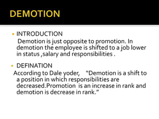 ◾ INTRODUCTION
Demotion is just opposite to promotion. In
demotion the employee is shifted to a job lower
in status ,salary and responsibilities .
 DEFINATION
According to Dale yoder, “Demotion is a shift to
a position in which responsibilities are
decreased.Promotion is an increase in rank and
demotion is decrease in rank.”
 