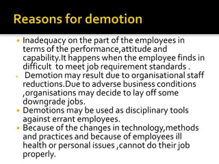 ◾ Inadequacy on the part of the employees in
terms of the performance,attitude and
capability.It happens when the employee finds in
difficult to meet job requirement standards .
◾ Demotion may result due to organisational staff
reductions.Due to adverse business conditions
,organisations may decide to lay off some
downgrade jobs.
◾ Demotions may be used as disciplinary tools
against errant employees.
◾ Because of the changes in technology,methods
and practices and because of employees ill
health or personal issues ,cannot do their job
properly.
 