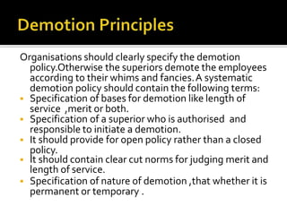 Organisations should clearly specify the demotion
policy.Otherwise the superiors demote the employees
according to their whims and fancies.A systematic
demotion policy should contain the following terms:
 Specification of bases for demotion like length of
service ,merit or both.
 Specification of a superior who is authorised and
responsible to initiate a demotion.
 It should provide for open policy rather than a closed
policy.
 It should contain clear cut norms for judging merit and
length of service.
 Specification of nature of demotion ,that whether it is
permanent or temporary .
 