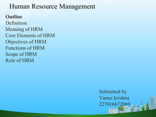 Human Resource Management
Outline
Definition
Meaning of HRM
Core Elements of HRM
Objectives of HRM
Functions of HRM
Scope of HRM
Role of HRM
Submitted by
Vamsi krishna
227016672069
 