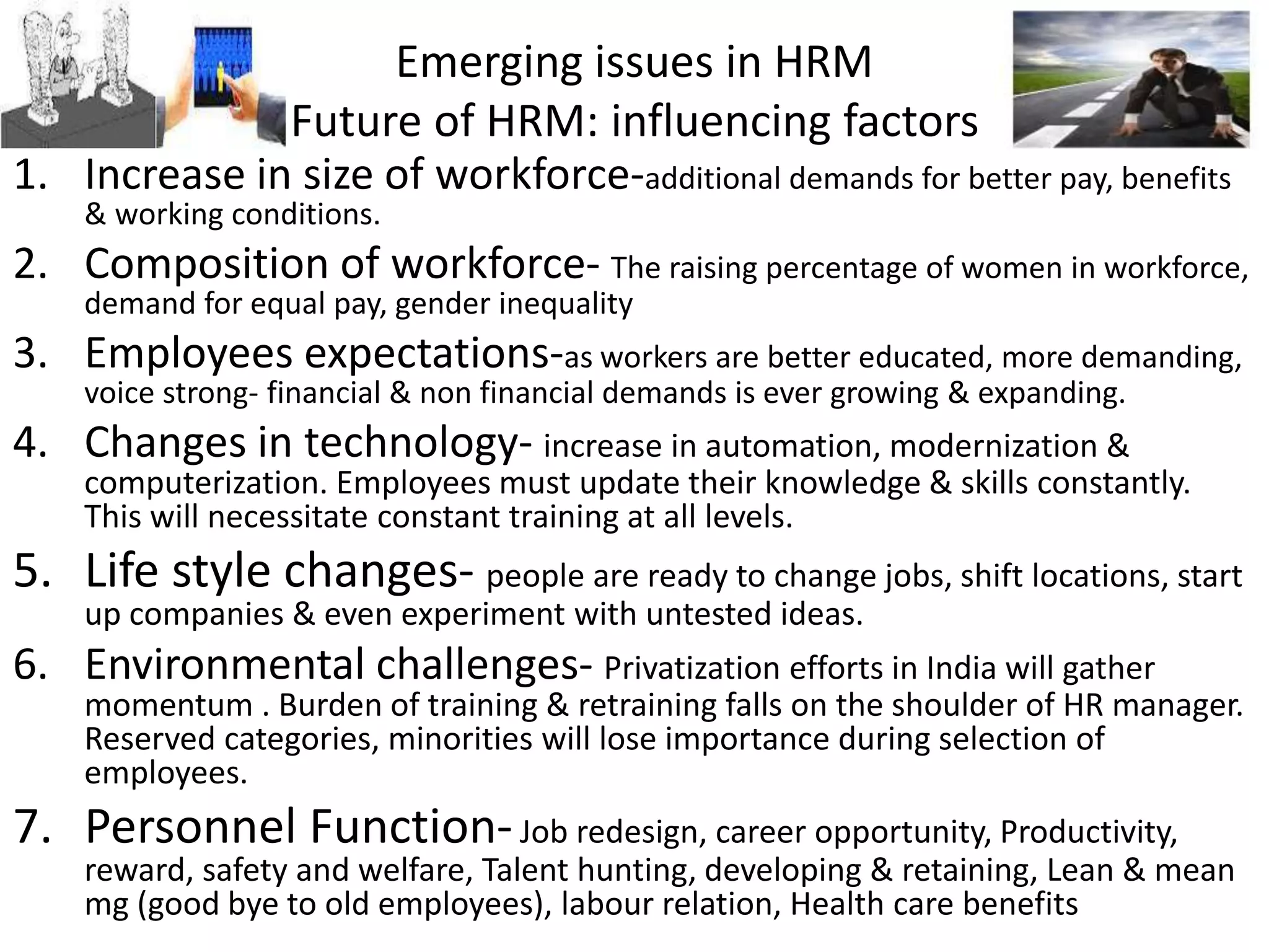 Emerging issues in HRM
Future of HRM: influencing factors
1. Increase in size of workforce-additional demands for better pay, benefits
& working conditions.
2. Composition of workforce- The raising percentage of women in workforce,
demand for equal pay, gender inequality
3. Employees expectations-as workers are better educated, more demanding,
voice strong- financial & non financial demands is ever growing & expanding.
4. Changes in technology- increase in automation, modernization &
computerization. Employees must update their knowledge & skills constantly.
This will necessitate constant training at all levels.
5. Life style changes- people are ready to change jobs, shift locations, start
up companies & even experiment with untested ideas.
6. Environmental challenges- Privatization efforts in India will gather
momentum . Burden of training & retraining falls on the shoulder of HR manager.
Reserved categories, minorities will lose importance during selection of
employees.
7. Personnel Function-Job redesign, career opportunity, Productivity,
reward, safety and welfare, Talent hunting, developing & retaining, Lean & mean
mg (good bye to old employees), labour relation, Health care benefits
 