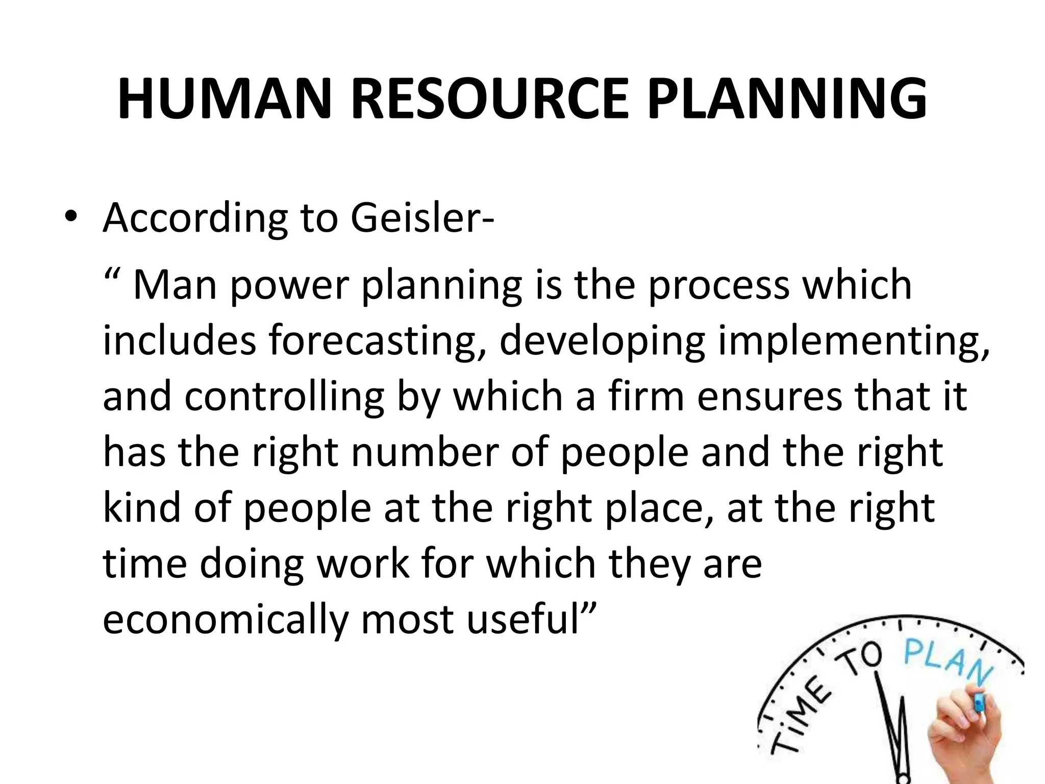 HUMAN RESOURCE PLANNING
• According to Geisler-
“ Man power planning is the process which
includes forecasting, developing implementing,
and controlling by which a firm ensures that it
has the right number of people and the right
kind of people at the right place, at the right
time doing work for which they are
economically most useful”
 