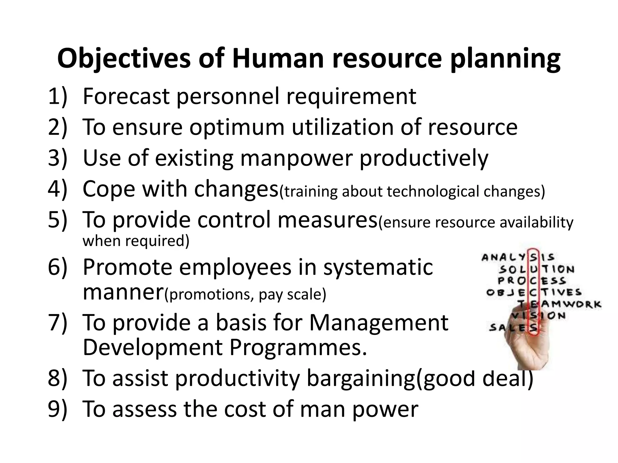 Objectives of Human resource planning
1) Forecast personnel requirement
2) To ensure optimum utilization of resource
3) Use of existing manpower productively
4) Cope with changes(training about technological changes)
5) To provide control measures(ensure resource availability
when required)
6) Promote employees in systematic
manner(promotions, pay scale)
7) To provide a basis for Management
Development Programmes.
8) To assist productivity bargaining(good deal)
9) To assess the cost of man power
 
