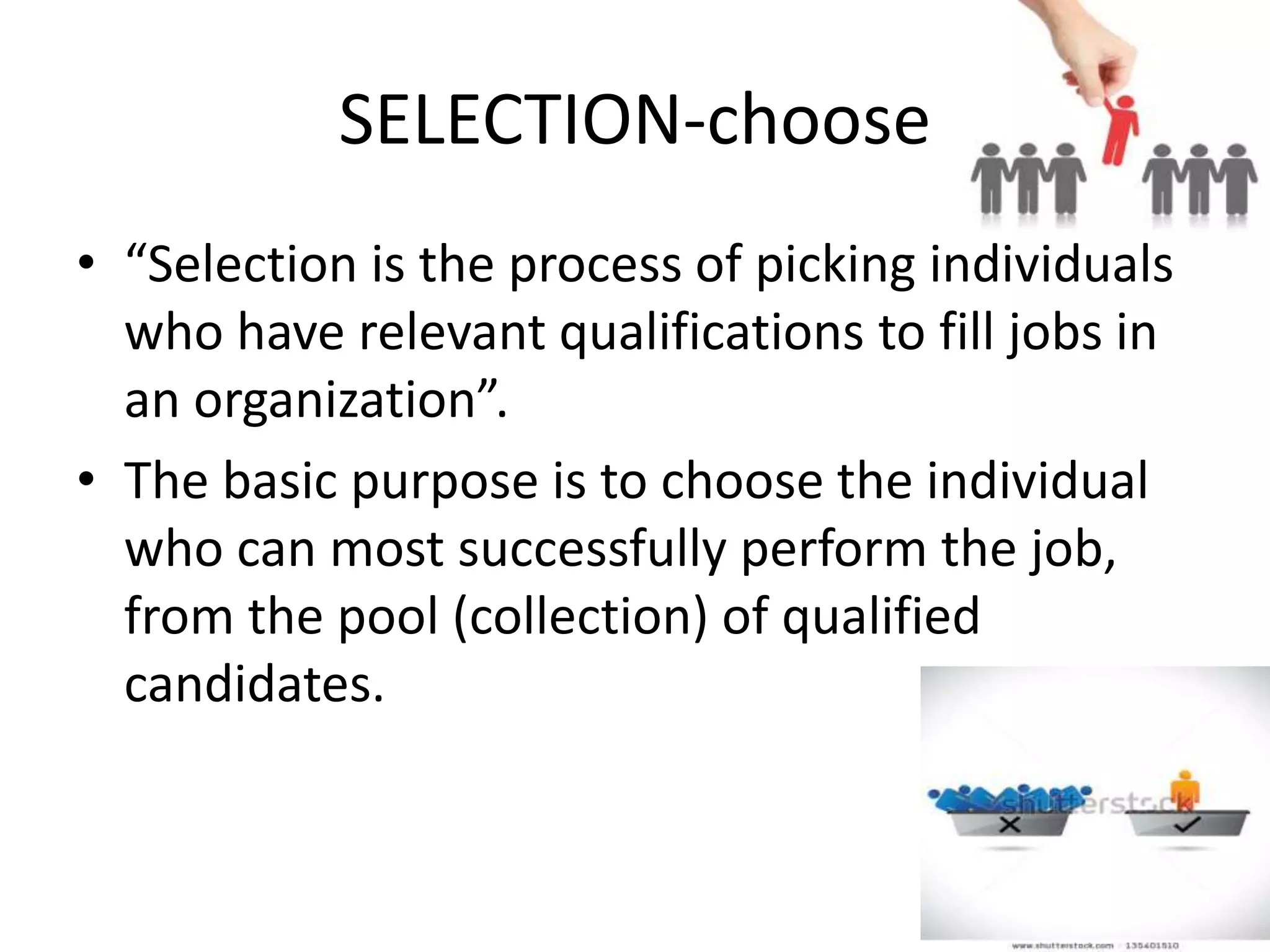 SELECTION-choose
• “Selection is the process of picking individuals
who have relevant qualifications to fill jobs in
an organization”.
• The basic purpose is to choose the individual
who can most successfully perform the job,
from the pool (collection) of qualified
candidates.
 