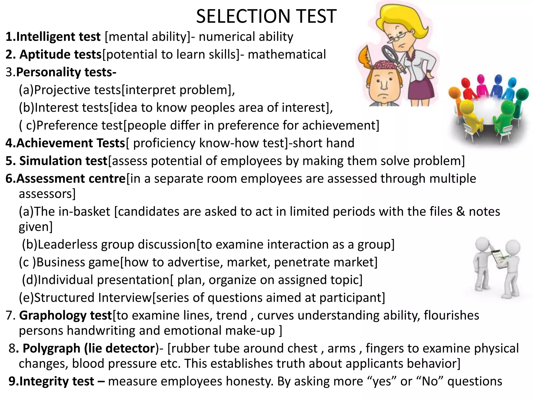1.Intelligent test [mental ability]- numerical ability
2. Aptitude tests[potential to learn skills]- mathematical
3.Personality tests-
(a)Projective tests[interpret problem],
(b)Interest tests[idea to know peoples area of interest],
( c)Preference test[people differ in preference for achievement]
4.Achievement Tests[ proficiency know-how test]-short hand
5. Simulation test[assess potential of employees by making them solve problem]
6.Assessment centre[in a separate room employees are assessed through multiple
assessors]
(a)The in-basket [candidates are asked to act in limited periods with the files & notes
given]
(b)Leaderless group discussion[to examine interaction as a group]
(c )Business game[how to advertise, market, penetrate market]
(d)Individual presentation[ plan, organize on assigned topic]
(e)Structured Interview[series of questions aimed at participant]
7. Graphology test[to examine lines, trend , curves understanding ability, flourishes
persons handwriting and emotional make-up ]
8. Polygraph (lie detector)- [rubber tube around chest , arms , fingers to examine physical
changes, blood pressure etc. This establishes truth about applicants behavior]
9.Integrity test – measure employees honesty. By asking more “yes” or “No” questions
SELECTION TEST
 