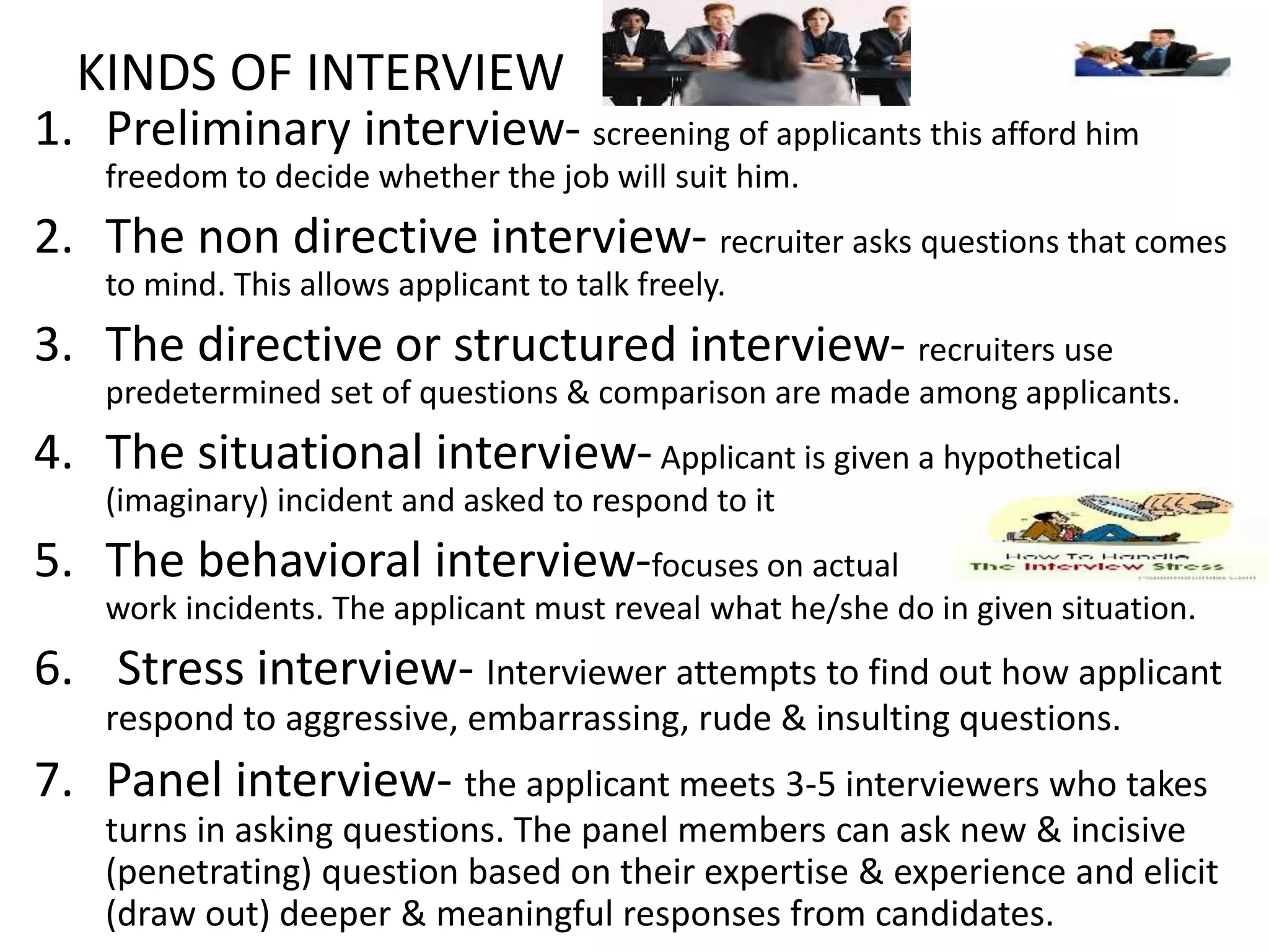 KINDS OF INTERVIEW
1. Preliminary interview- screening of applicants this afford him
freedom to decide whether the job will suit him.
2. The non directive interview- recruiter asks questions that comes
to mind. This allows applicant to talk freely.
3. The directive or structured interview- recruiters use
predetermined set of questions & comparison are made among applicants.
4. The situational interview-Applicant is given a hypothetical
(imaginary) incident and asked to respond to it
5. The behavioral interview-focuses on actual
work incidents. The applicant must reveal what he/she do in given situation.
6. Stress interview- Interviewer attempts to find out how applicant
respond to aggressive, embarrassing, rude & insulting questions.
7. Panel interview- the applicant meets 3-5 interviewers who takes
turns in asking questions. The panel members can ask new & incisive
(penetrating) question based on their expertise & experience and elicit
(draw out) deeper & meaningful responses from candidates.
 