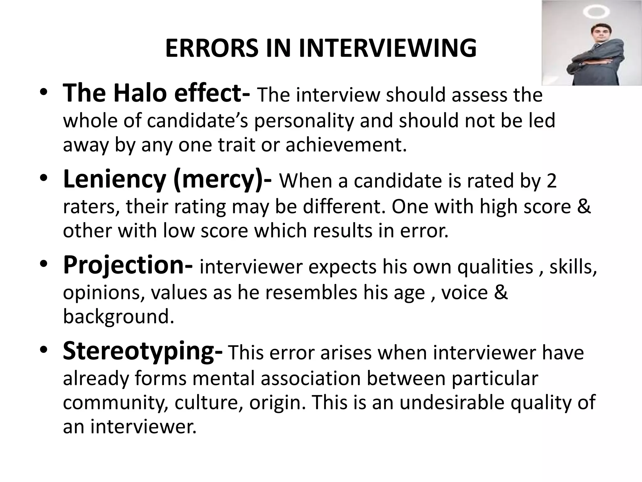 ERRORS IN INTERVIEWING
• The Halo effect- The interview should assess the
whole of candidate’s personality and should not be led
away by any one trait or achievement.
• Leniency (mercy)- When a candidate is rated by 2
raters, their rating may be different. One with high score &
other with low score which results in error.
• Projection- interviewer expects his own qualities , skills,
opinions, values as he resembles his age , voice &
background.
• Stereotyping- This error arises when interviewer have
already forms mental association between particular
community, culture, origin. This is an undesirable quality of
an interviewer.
 