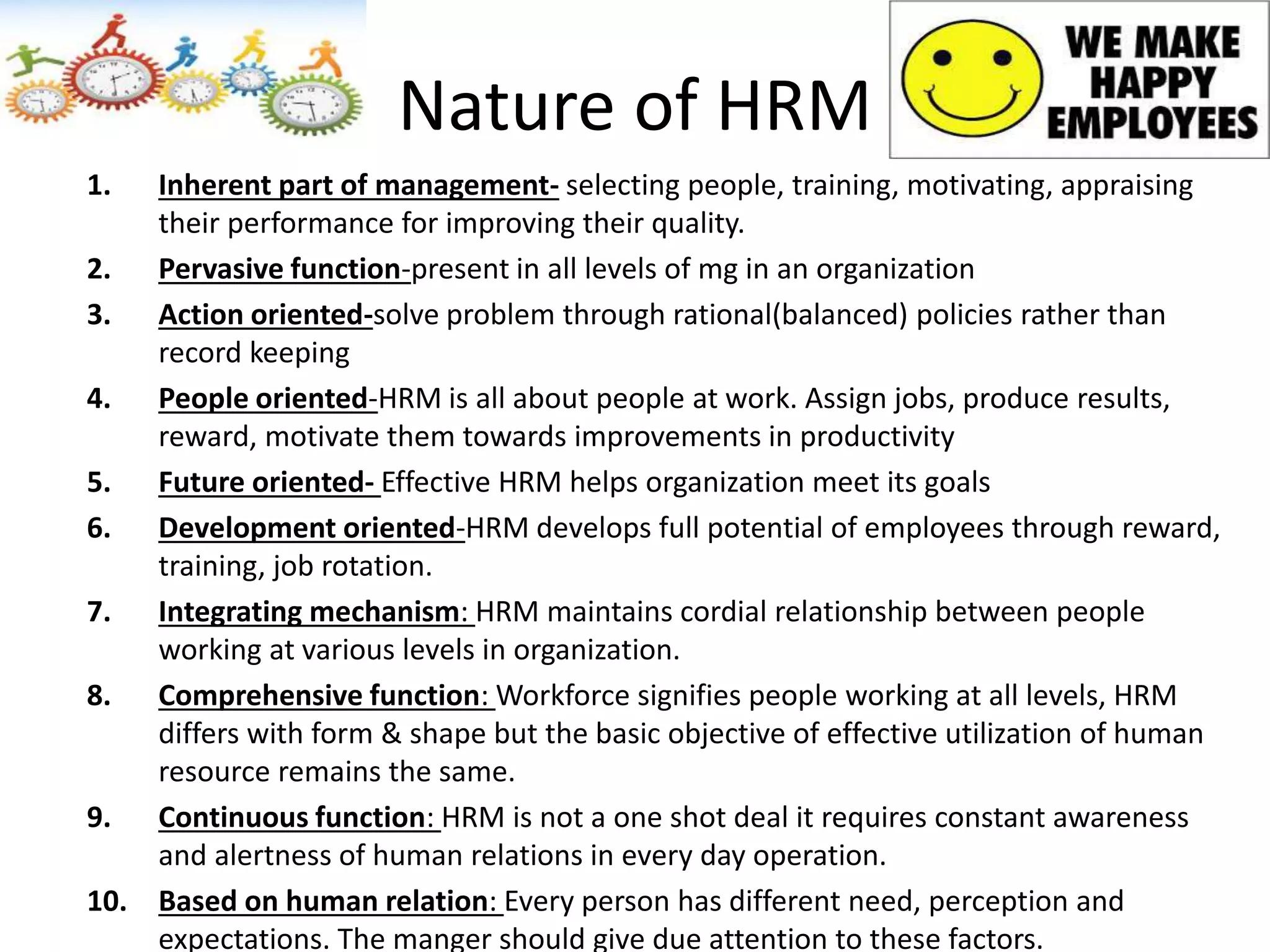 Nature of HRM
1. Inherent part of management- selecting people, training, motivating, appraising
their performance for improving their quality.
2. Pervasive function-present in all levels of mg in an organization
3. Action oriented-solve problem through rational(balanced) policies rather than
record keeping
4. People oriented-HRM is all about people at work. Assign jobs, produce results,
reward, motivate them towards improvements in productivity
5. Future oriented- Effective HRM helps organization meet its goals
6. Development oriented-HRM develops full potential of employees through reward,
training, job rotation.
7. Integrating mechanism: HRM maintains cordial relationship between people
working at various levels in organization.
8. Comprehensive function: Workforce signifies people working at all levels, HRM
differs with form & shape but the basic objective of effective utilization of human
resource remains the same.
9. Continuous function: HRM is not a one shot deal it requires constant awareness
and alertness of human relations in every day operation.
10. Based on human relation: Every person has different need, perception and
expectations. The manger should give due attention to these factors.
 