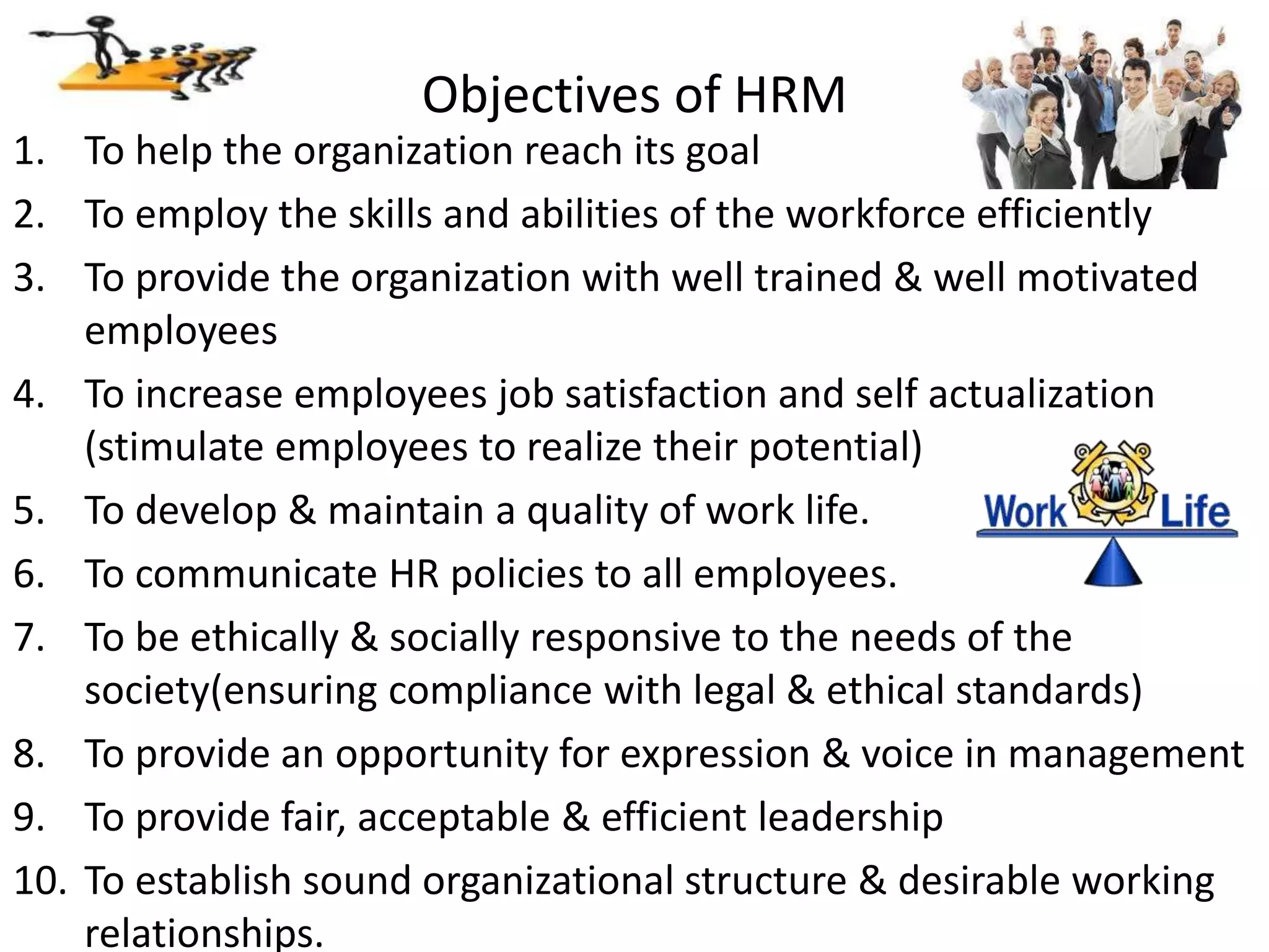 Objectives of HRM
1. To help the organization reach its goal
2. To employ the skills and abilities of the workforce efficiently
3. To provide the organization with well trained & well motivated
employees
4. To increase employees job satisfaction and self actualization
(stimulate employees to realize their potential)
5. To develop & maintain a quality of work life.
6. To communicate HR policies to all employees.
7. To be ethically & socially responsive to the needs of the
society(ensuring compliance with legal & ethical standards)
8. To provide an opportunity for expression & voice in management
9. To provide fair, acceptable & efficient leadership
10. To establish sound organizational structure & desirable working
relationships.
 
