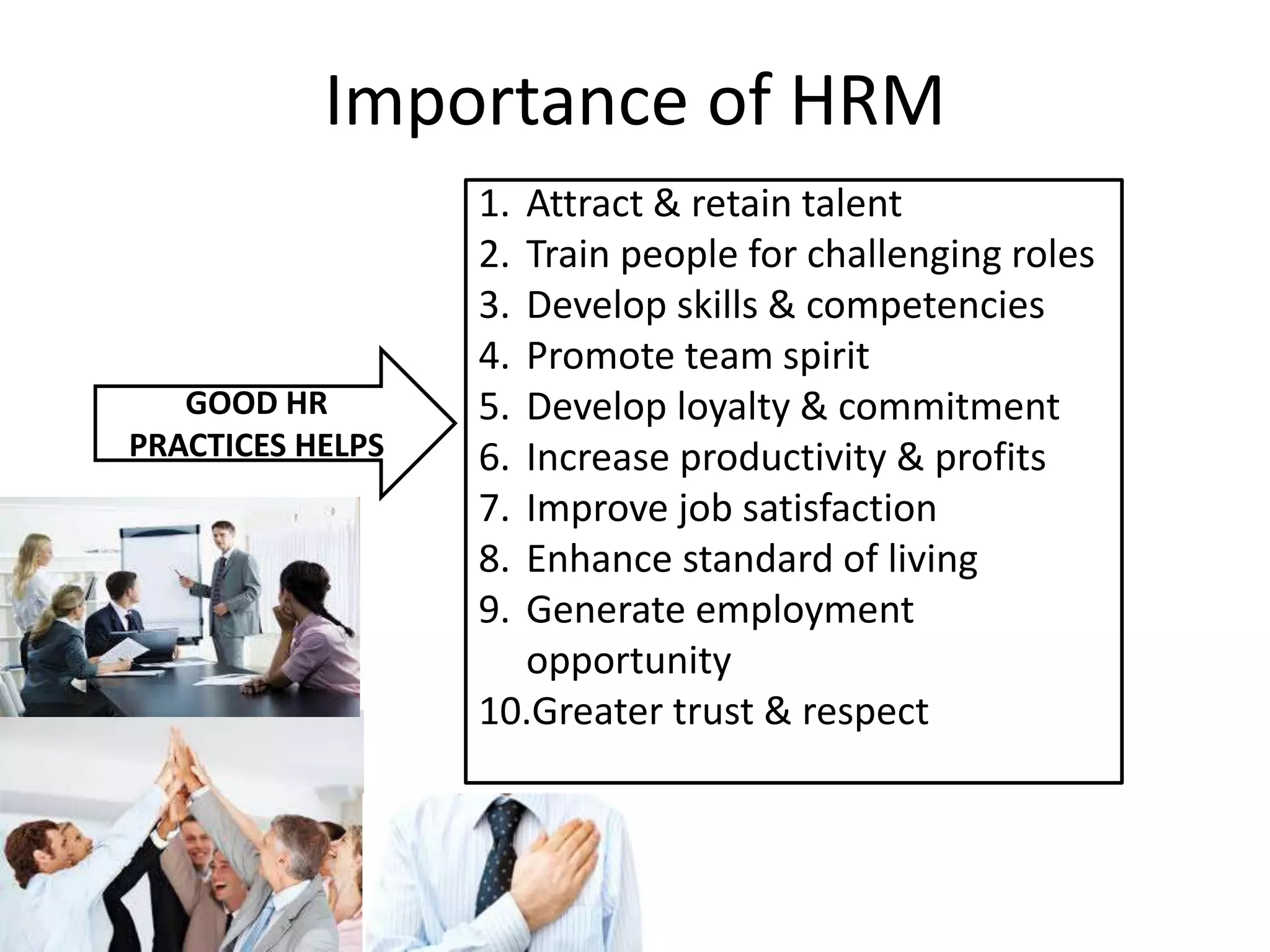 Importance of HRM
GOOD HR
PRACTICES HELPS
1. Attract & retain talent
2. Train people for challenging roles
3. Develop skills & competencies
4. Promote team spirit
5. Develop loyalty & commitment
6. Increase productivity & profits
7. Improve job satisfaction
8. Enhance standard of living
9. Generate employment
opportunity
10.Greater trust & respect
 