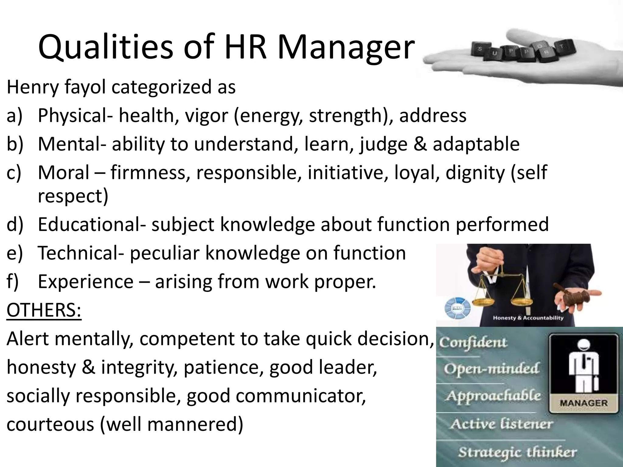 Qualities of HR Manager
Henry fayol categorized as
a) Physical- health, vigor (energy, strength), address
b) Mental- ability to understand, learn, judge & adaptable
c) Moral – firmness, responsible, initiative, loyal, dignity (self
respect)
d) Educational- subject knowledge about function performed
e) Technical- peculiar knowledge on function
f) Experience – arising from work proper.
OTHERS:
Alert mentally, competent to take quick decision,
honesty & integrity, patience, good leader,
socially responsible, good communicator,
courteous (well mannered)
 