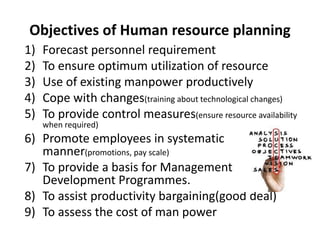 Objectives of Human resource planning
1) Forecast personnel requirement
2) To ensure optimum utilization of resource
3) Use of existing manpower productively
4) Cope with changes(training about technological changes)
5) To provide control measures(ensure resource availability
when required)
6) Promote employees in systematic
manner(promotions, pay scale)
7) To provide a basis for Management
Development Programmes.
8) To assist productivity bargaining(good deal)
9) To assess the cost of man power
 