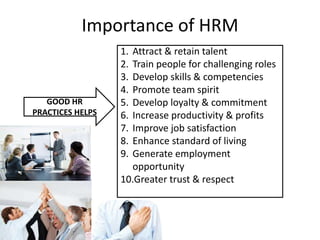 Importance of HRM
GOOD HR
PRACTICES HELPS
1. Attract & retain talent
2. Train people for challenging roles
3. Develop skills & competencies
4. Promote team spirit
5. Develop loyalty & commitment
6. Increase productivity & profits
7. Improve job satisfaction
8. Enhance standard of living
9. Generate employment
opportunity
10.Greater trust & respect
 
