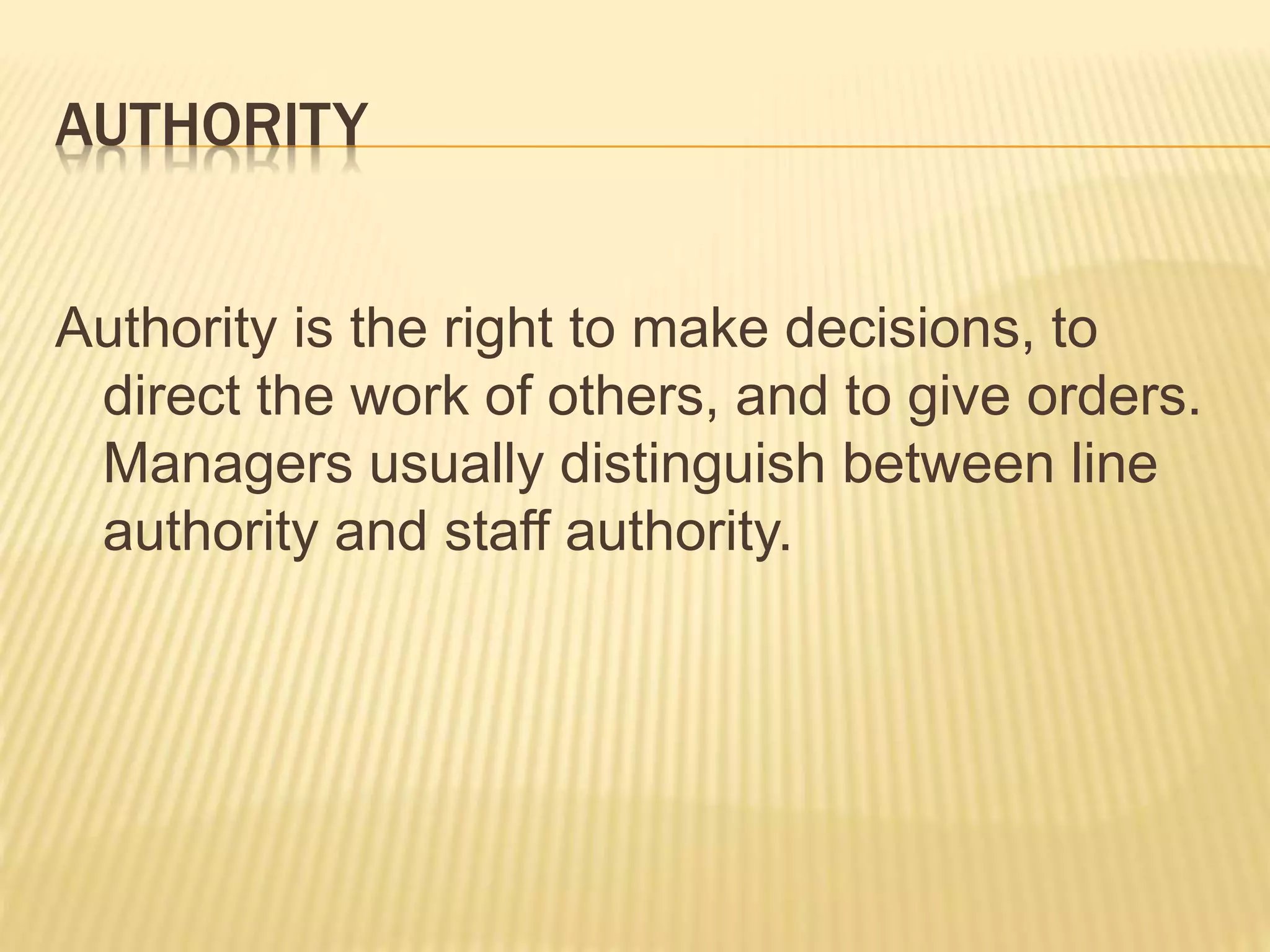 AUTHORITY
Authority is the right to make decisions, to
direct the work of others, and to give orders.
Managers usually distinguish between line
authority and staff authority.
 