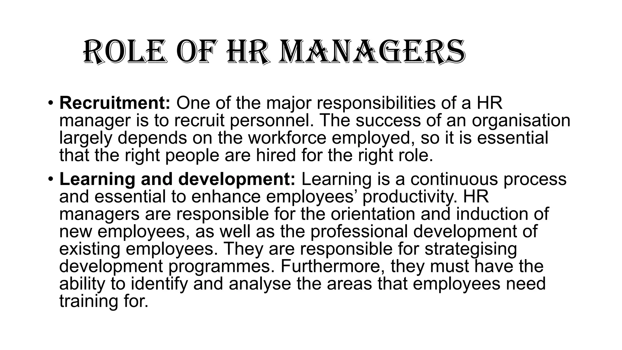ROLE OF HR MANAGERS
• Recruitment: One of the major responsibilities of a HR
manager is to recruit personnel. The success of an organisation
largely depends on the workforce employed, so it is essential
that the right people are hired for the right role.
• Learning and development: Learning is a continuous process
and essential to enhance employees’ productivity. HR
managers are responsible for the orientation and induction of
new employees, as well as the professional development of
existing employees. They are responsible for strategising
development programmes. Furthermore, they must have the
ability to identify and analyse the areas that employees need
training for.
 