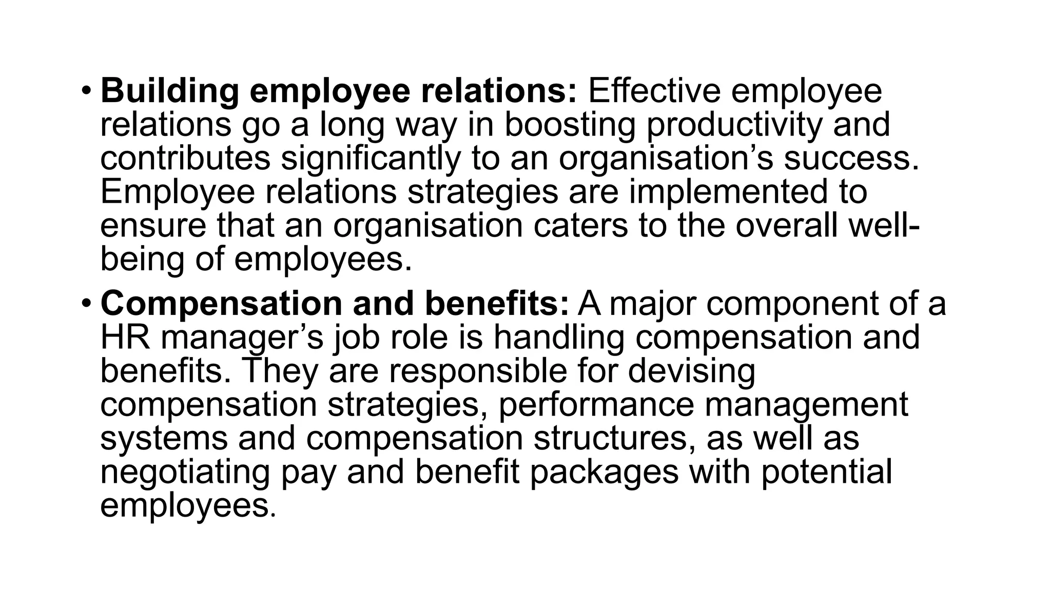 • Building employee relations: Effective employee
relations go a long way in boosting productivity and
contributes significantly to an organisation’s success.
Employee relations strategies are implemented to
ensure that an organisation caters to the overall well-
being of employees.
• Compensation and benefits: A major component of a
HR manager’s job role is handling compensation and
benefits. They are responsible for devising
compensation strategies, performance management
systems and compensation structures, as well as
negotiating pay and benefit packages with potential
employees.
 