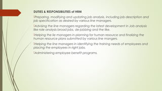 DUTIES & RESPONSIBILITIES of HRM
Preparing, modifying and updating job analysis, including job description and
job specification as desired by various line managers.
Advising the line managers regarding the latest development in Job analysis
like role analysis broad jobs, de-jobbing and the like.
Helping the lie managers in planning for human resource and finalizing the
human resource plans submitted by various line mangers.
Helping the line managers in identifying the training needs of employees and
placing the employees in right jobs.
Administering employee benefit programs.
 