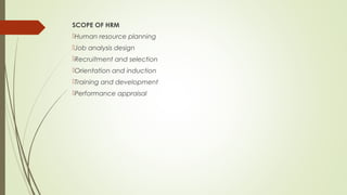 SCOPE OF HRM
Human resource planning
Job analysis design
Recruitment and selection
Orientation and induction
Training and development
Performance appraisal
 