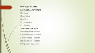 FUNCTIONS OF HRM
MANAGERIAL FUNCTION
Planning
Organizing
Directing
Coordinating
Controlling
OPERATIVE FUNCTION
Procurement Functions
Compensation Function
Maintenance Function
Development Function
Integration Function
 