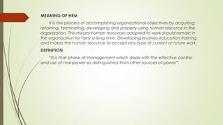 MEANING OF HRM
It is the process of accomplishing organizational objectives by acquiring,
retaining, terminating, developing and properly using human resource in the
organization. This means human resources adopted to work should remain in
the organization for fairly a long time. Developing involves education training
and makes the human resource to accept any type of current or future work.
DEFINITION
“It is that phase of management which deals with the effective control
and use of manpower as distinguished from other sources of power”.
 