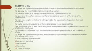 OBJECTIVES of HRM
To make the organization people acquire power to perform the different types of work
To develop the inner hidden talent of individual workers
To develop team work among the workers of any organization culture
to grow and strengthen management and professional teams in all the areas of the
organization.
To train new employee to their level required by the organization to perform their task
effectively.
To make existing employee to be trained to take up more responsibilities.
The main objectives of HRM are training and development of employees of an organization
at all the levels of work.
To increase co-operation and trust and to involve employees actively in the company’s
affairs.
To make the organization dynamic and vibrant so that it will adjust to competitive and fast
changing environment. 
Other subsidiary objectives are:
a)Manpower planning.
b)Recruitment.
c)Promotion.
d)Career planning.
 