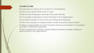 NATURE OF HRM
It is pervasive in nature as it is present in all enterprises.
Its focus is on results rather than on rules.
It tries to help employees develop their potential fully.
It encourages employees to give their best to the organization.
It is all about people at work, both as individual and groups.
It tries to put people on assigned jobs in order to produce good results.
It helps an organization to meet its goal in future by providing for competent
and well- motivated employees.
It tries to build and maintain cordial relations between people working at
various levels in the organization.
 