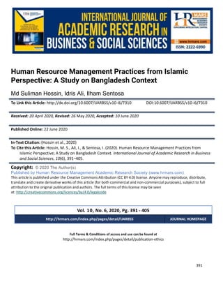 International Journal of Academic Research in Business and Social Sciences
Vol. 10, No. 6, June, 2020, E-ISSN: 2222-6990 © 2020 HRMARS
391
Full Terms & Conditions of access and use can be found at
http://hrmars.com/index.php/pages/detail/publication-ethics
Human Resource Management Practices from Islamic
Perspective: A Study on Bangladesh Context
Md Suliman Hossin, Idris Ali, Ilham Sentosa
To Link this Article: http://dx.doi.org/10.6007/IJARBSS/v10-i6/7310 DOI:10.6007/IJARBSS/v10-i6/7310
Received: 20 April 2020, Revised: 26 May 2020, Accepted: 10 June 2020
Published Online: 22 June 2020
In-Text Citation: (Hossin et al., 2020)
To Cite this Article: Hossin, M. S., Ali, I., & Sentosa, I. (2020). Human Resource Management Practices from
Islamic Perspective; A Study on Bangladesh Context. International Journal of Academic Research in Business
and Social Sciences, 10(6), 391–405.
Copyright: © 2020 The Author(s)
Published by Human Resource Management Academic Research Society (www.hrmars.com)
This article is published under the Creative Commons Attribution (CC BY 4.0) license. Anyone may reproduce, distribute,
translate and create derivative works of this article (for both commercial and non-commercial purposes), subject to full
attribution to the original publication and authors. The full terms of this license may be seen
at: http://creativecommons.org/licences/by/4.0/legalcode
Vol. 10, No. 6, 2020, Pg. 391 - 405
http://hrmars.com/index.php/pages/detail/IJARBSS JOURNAL HOMEPAGE
 