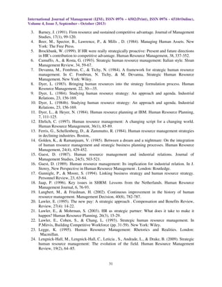 International Journal of Management (IJM), ISSN 0976 – 6502(Print), ISSN 0976 - 6510(Online),
Volume 4, Issue 5, September - October (2013)
31
3. Barney, J. (1991). Firm resource and sustained competitive advantage. Journal of Management
Studies, 17(1), 99-120.
4. Beer, M., Spector, B., Lawrence, P., & Mills , D. (1984). Managing Human Assets. New
York: The Free Press.
5. Brockbank, W. (1999). If HR were really strategically proactive: Present and future directions
in HR’s contribution to competitive advantage. Human Resource Management, 38, 337-352.
6. Camuffo, A., & Rosta, G. (1993). Strategic human resource management: Italian style. Sloan
Management Review, 34, 59-67.
7. Devanna, M., Fombrun, C., & Tichy, N. (1984). A framework for strategic human resource
management. In C. Fombrun, N. Tichy, & M. Devanna, Strategic Human Resource
Management. New York: Wiley.
8. Dyer, L. (1983). Bringing human resources into the strategy formulation process. Human
Resource Management, 22, 30—35.
9. Dyer, L. (1984). Studying human resource strategy: An approach and agenda. Industrial
Relations, 23, 156-169.
10. Dyer, L. (1984b). Studying human resource strategy: An approach and agenda. Industrial
Relations, 23, 156-169.
11. Dyer, L., & Heyer, N. (1984). Human resource planning at IBM. Human Resource Planning,
7, 111-125.
12. Ehrlich, C. (1997). Human resource management: A changing script for a changing world.
Human Resource Management, 36(1), 85-89.
13. Ferris, G., Schellenberg, D., & Zammutto, R. (1984). Human resource management strategies
in declining industries. Boston,.
14. Golden, K., & Ramanjuam, V. (1985). Between a dream and a nightmare: On the integration
of human resource management and strategic business planning processes. Human Resource
Management, 24(4), 429-452.
15. Guest, D. (1987). Human resource management and industrial relations. Journal of
Management Studies, 24(5), 503-521.
16. Guest, D. (1989). Human resource management: Its implication for industrial relation. In J.
Storey, New Perspective in Human Resource Management . London: Routledge.
17. Gunnigle, P., & Moore, S. (1994). Linking business strategy and human resource strategy.
Personnel Review, 23, 63-84.
18. Jaap, P. (1996). Key issues in SHRM: Lessons from the Netherlands. Human Resource
Management Journal, 6, 76-93.
19. Langbert, M., & Friedman, H. (2002). Continuous improvement in the history of human
resource management. Management Decision, 40(8), 782-787.
20. Lawler, E. (1995). The new pay: A strategic approach . Compensation and Benefits Review,
Review, 27(4): 14-22.
21. Lawler, E., & Mohrman, S. (2003). HR as strategic partner: What does it take to make it
happen? Human Resource Planning, 26(3), 15-29.
22. Lawler, E., Cohen, S., & Chang, L. (1993). Strategic human resource management. In
P.Mirvis, Building Competitive Workforce (pp. 31-59). New York: Wiley.
23. Legge, K. (1995). Human Resource Management: Rhetorics and Realities. London:
Macmillan.
24. Lengnick-Hall, M., Lengnick-Hall, C., Leticia , S., Andrade, L., & Drake, B. (2009). Strategic
human resource management: The evolution of the field. Human Resource Management
Review, 19(2), 64–85.
 