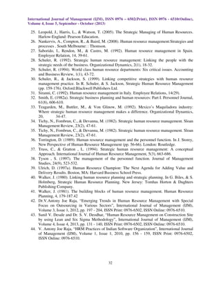 International Journal of Management (IJM), ISSN 0976 – 6502(Print), ISSN 0976 - 6510(Online),
Volume 4, Issue 5, September - October (2013)
32
25. Leopold, J., Harris, L., & Watson, T. (2005). The Strategic Managing of Human Resources.
Harlow-England: Pearson Education.
26. Nankervis, A., Compton, R., & Baird, M. (2008). Human resource management:Strategies and
processes . South Melbourne: : Thomson.
27. Saborido, I., Rendon, M., & Castro, M. (1992). Human resource management in Spain.
Employee Relation, 14, 39-61.
28. Schuler, R. (1992). Strategic human resource management: Linking the people with the
strategic needs of the business. Organizational Dynamics, 2(1), 18-32.
29. Schuler, R. (1994). World class human resource departments: Six critical issues. Accounting
and Business Review, 1(1), 43-72.
30. Schuler, R., & Jackson, S. (1999). Linking competitive strategies with human resource
management practice. In R. Schuler, & S. Jackson, Strategic Human Resource Management
(pp. 159-176). Oxford:Blackwell Publishers Ltd.
31. Siranni, C. (1992). Human resource management in Italy. Employee Relations, 14(29).
32. Smith, E. (1982a). Strategic business planning and human resources: Part I. Personnel Journal,
61(8), 606-610.
33. Teagarden, M., Buttler, M., & Von Glinow, M. (1992). Mexico’s Maquiladora industry:
Where strategic human resource management makes a difference. Organizational Dynamics,
20, 34-47.
34. Tichy, N., Fombrun, C., & Devanna, M. (1982). Strategic human resource management. Sloan
Management Review, 23(2), 47-61.
35. Tichy, N., Fombrun, C., & Devanna, M. (1982). Strategic human resource management. Sloan
Management Review, 23(2), 47-61.
36. Torrington, D. (1989). Human resource management and the personnel function. In J. Storey,
New Perspective of Human Resource Management (pp. 56-66). London: Routledge.
37. Truss, C., & Gratton , L. (1994). Strategic human resource management: A conceptual
Approach. International Journal of Human Resource Management, 5(3), 663-686.
38. Tyson , S. (1997). The management of the personnel function. Journal of Management
Studies, 24(9), 523-532.
39. Ulrich, D. (1997a). Human Resource Champion: The Next Agenda for Adding Value and
Delivery Results. Boston, MA: Harvard Business School Press.
40. Walker, J. (1980). Linking human resource planning and strategic planning. In G. Biles, & S.
Holmberg, Strategic Human Resource Planning. New Jersey: Tomhas Horton & Dughters
Publishing Company.
41. Walker, J. (1981). The building blocks of human resource management. Human Resource
Planning, 4, 179-187.42
42. Dr.V.Antony Joe Raja, “Emerging Trends in Human Resource Management with Special
Focus on Outsourcing in Various Sectors”, International Journal of Management (IJM),
Volume 3, Issue 1, 2012, pp. 197 - 204, ISSN Print: 0976-6502, ISSN Online: 0976-6510.
43. Sunil V. Desale and Dr. S. V. Deodhar, “Human Resource Management on Construction Site
by using Lean and Six Sigma Methodology”, International Journal of Management (IJM),
Volume 4, Issue 4, 2013, pp. 131 - 140, ISSN Print: 0976-6502, ISSN Online: 0976-6510.
44. V. Antony Joe Raja, “HRM Practices of Indian Software Organization”, International Journal
of Management (IJM), Volume 1, Issue 1, 2010, pp. 156 - 159, ISSN Print: 0976-6502,
ISSN Online: 0976-6510.
 