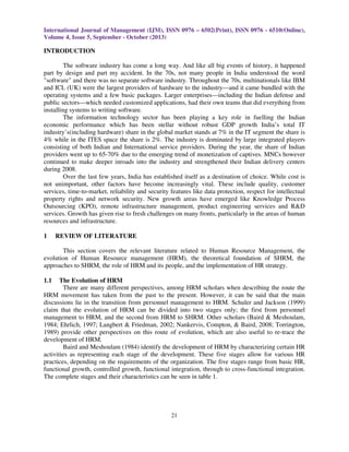International Journal of Management (IJM), ISSN 0976 – 6502(Print), ISSN 0976 - 6510(Online),
Volume 4, Issue 5, September - October (2013)
21
INTRODUCTION
The software industry has come a long way. And like all big events of history, it happened
part by design and part my accident. In the 70s, not many people in India understood the word
"software" and there was no separate software industry. Throughout the 70s, multinationals like IBM
and ICL (UK) were the largest providers of hardware to the industry—and it came bundled with the
operating systems and a few basic packages. Larger enterprises—including the Indian defense and
public sectors—which needed customized applications, had their own teams that did everything from
installing systems to writing software.
The information technology sector has been playing a key role in fuelling the Indian
economic performance which has been stellar without robust GDP growth India’s total IT
industry’s(including hardware) share in the global market stands at 7% in the IT segment the share is
4% while in the ITES space the share is 2%. The industry is dominated by large integrated players
consisting of both Indian and International service providers. During the year, the share of Indian
providers went up to 65-70% due to the emerging trend of monetization of captives. MNCs however
continued to make deeper inroads into the industry and strengthened their Indian delivery centers
during 2008.
Over the last few years, India has established itself as a destination of choice. While cost is
not unimportant, other factors have become increasingly vital. These include quality, customer
services, time-to-market, reliability and security features like data protection, respect for intellectual
property rights and network security. New growth areas have emerged like Knowledge Process
Outsourcing (KPO), remote infrastructure management, product engineering services and R&D
services. Growth has given rise to fresh challenges on many fronts, particularly in the areas of human
resources and infrastructure.
1 REVIEW OF LITERATURE
This section covers the relevant literature related to Human Resource Management, the
evolution of Human Resource management (HRM), the theoretical foundation of SHRM, the
approaches to SHRM, the role of HRM and its people, and the implementation of HR strategy.
1.1 The Evolution of HRM
There are many different perspectives, among HRM scholars when describing the route the
HRM movement has taken from the past to the present. However, it can be said that the main
discussions lie in the transition from personnel management to HRM. Schuler and Jackson (1999)
claim that the evolution of HRM can be divided into two stages only; the first from personnel
management to HRM, and the second from HRM to SHRM. Other scholars (Baird & Meshoulam,
1984; Ehrlich, 1997; Langbert & Friedman, 2002; Nankervis, Compton, & Baird, 2008; Torrington,
1989) provide other perspectives on this route of evolution, which are also useful to re-trace the
development of HRM.
Baird and Meshoulam (1984) identify the development of HRM by characterizing certain HR
activities as representing each stage of the development. These five stages allow for various HR
practices, depending on the requirements of the organization. The five stages range from basic HR,
functional growth, controlled growth, functional integration, through to cross-functional integration.
The complete stages and their characteristics can be seen in table 1.
 