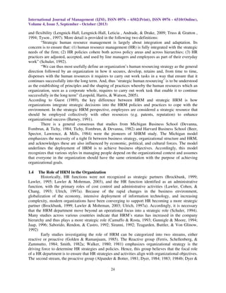 International Journal of Management (IJM), ISSN 0976 – 6502(Print), ISSN 0976 - 6510(Online),
Volume 4, Issue 5, September - October (2013)
24
and flexibility (Lengnick-Hall, Lengnick-Hall, Leticia , Andrade, & Drake, 2009; Truss & Gratton ,
1994; Tyson , 1997). More detail is provided in the following two definitions:
“Strategic human resource management is largely about integration and adaptation. Its
concern is to ensure that: (1) human resource management (HR) is fully integrated with the strategic
needs of the firm; (2) HR policies cohere both across policy areas and across hierarchies; (3) HR
practices are adjusted, accepted, and used by line managers and employees as part of their everyday
work” (Schuler, 1992).
“We can thus most usefully define an organization’s human resourcing strategy as the general
direction followed by an organization in how it secures, develop, retains and, from time to time,
dispenses with the human resources it requires to carry out work tasks in a way that ensure that it
continues successfully into the long term. And, thus ‘strategic human resourcing’ is to be understood
as the establishing of principles and the shaping of practices whereby the human resources which an
organization, seen as a corporate whole, requires to carry out work task that enable it to continue
successfully in the long term” (Leopold, Harris, & Watson, 2005).
According to Guest (1989), the key difference between HRM and strategic HRM is how
organizations integrate strategic decisions into the HRM policies and practices to cope with the
environment. In the strategic HRM perspective, employees are considered a strategic resource that
should be employed collectively with other resources (e.g. patents, reputation) to enhance
organizational success (Barney, 1991).
There is a general consensus that studies from Michigan Business School (Devanna,
Fombrun, & Tichy, 1984; Tichy, Fombrun, & Devanna, 1982) and Harvard Business School (Beer,
Spector, Lawrence, & Mills, 1984) were the pioneers of SHRM study. The Michigan model
emphasizes the necessity of a tight fit between business strategy, organizational structure and HRM,
and acknowledges these are also influenced by economic, political, and cultural forces. The model
underlines the deployment of HRM is to achieve business objectives. Accordingly, this model
recognizes that various styles in managing people depend on the organizational context and assumes
that everyone in the organization should have the same orientation with the purpose of achieving
organizational goals.
1.4 The Role of HRM in the Organization
Historically, HR functions were not recognized as strategic partners (Brockbank, 1999;
Lawler, 1995; Lawler & Mohrman, 2003), and the HR function identified as an administrative
function, with the primary roles of cost control and administrative activities (Lawler, Cohen, &
Chang, 1993; Ulrich, 1997a). Because of the rapid changes in the business environment,
globalization of the economy, intensive deployment of information technology, and increasing
complexity, modern organizations have been converging to support HR becoming a more strategic
partner (Brockbank, 1999; Lawler & Mohrman, 2003; Ulrich, 1997a). Accordingly, it is necessary
that the HRM department move beyond an operational focus into a strategic role (Schuler, 1994).
Many studies across various countries indicate that HRM’s status has increased in the company
hierarchy and thus plays a more strategic role (Camuffo & Rosta, 1993; Gunnigle & Moore, 1994;
Jaap, 1996; Saborido, Rendon, & Castro, 1992; Siranni, 1992; Teagarden, Buttler, & Von Glinow,
1992)
Early studies investigating the role of HRM can be categorized into two streams, either
reactive or proactive (Golden & Ramanjuam, 1985). The Reactive group (Ferris, Schellenberg, &
Zammutto, 1984; Smith, 1982a; Walker, 1980; 1981) emphasizes organizational strategy is the
driving force to determine HR strategies and policies. Hence, this group believes that the focal role
of a HR department is to ensure that HR strategies and activities align with organizational objectives.
The second stream, the proactive group (Alpander & Botter, 1981; Dyer, 1984; 1983; 1984b; Dyer &
 