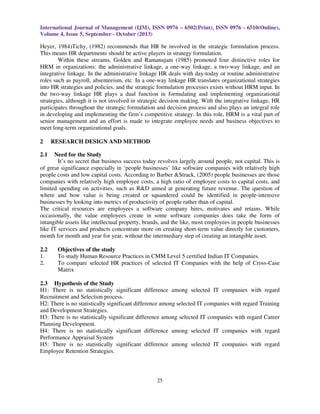 International Journal of Management (IJM), ISSN 0976 – 6502(Print), ISSN 0976 - 6510(Online),
Volume 4, Issue 5, September - October (2013)
25
Heyer, 1984)Tichy, (1982) recommends that HR be involved in the strategic formulation process.
This means HR departments should be active players in strategy formulation.
Within these streams, Golden and Ramanujam (1985) promoted four distinctive roles for
HRM in organizations: the administrative linkage, a one-way linkage, a two-way linkage, and an
integrative linkage. In the administrative linkage HR deals with day-today or routine administrative
roles such as payroll, absenteeism, etc. In a one-way linkage HR translates organizational strategies
into HR strategies and policies, and the strategic formulation processes exists without HRM input. In
the two-way linkage HR plays a dual function in formulating and implementing organizational
strategies, although it is not involved in strategic decision making. With the integrative linkage, HR
participates throughout the strategic formulation and decision process and also plays an integral role
in developing and implementing the firm’s competitive strategy. In this role, HRM is a vital part of
senior management and an effort is made to integrate employee needs and business objectives to
meet long-term organizational goals.
2 RESEARCH DESIGN AND METHOD
2.1 Need for the Study
It’s no secret that business success today revolves largely around people, not capital. This is
of great significance especially in ‘people businesses’ like software companies with relatively high
people costs and low capital costs. According to Barber &Strack, (2005) people businesses are those
companies with relatively high employee costs, a high ratio of employee costs to capital costs, and
limited spending on activities, such as R&D aimed at generating future revenue. The question of
where and how value is being created or squandered could be identified in people-intensive
businesses by looking into metrics of productivity of people rather than of capital.
The critical resources are employees a software company hires, motivates and retains. While
occasionally, the value employees create in some software companies does take the form of
intangible assets like intellectual property, brands, and the like, most employees in people businesses
like IT services and products concentrate more on creating short-term value directly for customers,
month for month and year for year, without the intermediary step of creating an intangible asset.
2.2 Objectives of the study
1. To study Human Resource Practices in CMM Level 5 certified Indian IT Companies.
2. To compare selected HR practices of selected IT Companies with the help of Cross-Case
Matrix
2.3 Hypothesis of the Study
H1: There is no statistically significant difference among selected IT companies with regard
Recruitment and Selection process.
H2: There is no statistically significant difference among selected IT companies with regard Training
and Development Strategies.
H3: There is no statistically significant difference among selected IT companies with regard Career
Planning Development.
H4: There is no statistically significant difference among selected IT companies with regard
Performance Appraisal System
H5: There is no statistically significant difference among selected IT companies with regard
Employee Retention Strategies.
 