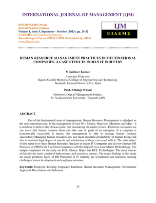 International Journal of Management (IJM), ISSN 0976 – 6502(Print), ISSN 0976 - 6510(Online),
Volume 4, Issue 5, September - October (2013)
20
HUMAN RESOURCE MANAGEMENT PRACTICES IN MULTINATIONAL
COMPANIES- A CASE STUDY IN INDIAN IT INDUSTRY
M.Sudheer Kumar
Associate Professor,
Rajeev Gandhi Memorial College of Engineering and Technology
Nandyal, Kurnool District (AP), India
Prof. P.Balaji Prasad
Professor, Dept.of Management Studies,
Sri Venkateswara University, Tirupathi (AP)
ABSTRACT
Out of the fundamental areas of management, Human Resource Management is adjudged as
the most important area. In the management of four M’s. Money, Materials, Machines and Men – it
is needless to believe, the obvious point, that considering the nature of men. Therefore, in essence we
can assert that human resource alone can take care of goals of an enterprise. If a company is
economically successful, it means, the management is able to manage human resource
successfully.Managing human resources dos not mean maintain productivity of human beings but
also to maintain high degree of morale and satisfaction of those concerned with it. The main object
of this paper is to study Human Resource Practices in Indian IT Companies and also to compare HR
Practices in CMM level 5 certified companies with the help of Cross-Case Matrix Methodology. The
sample companies for the study are TCS, Infosys, Wipro and HCL Technologies. The main sources
of data for the study consist of both primary and secondary sources. The major findings of this study
are major problems faced of HR Personnel in IT industry are recruitment and retention, training
challenges, career development and employee retention.
Keywords: Employee Training, Employee Retention, Human Resource Management, Performance
Appraisal, Recruitment and Selection.
INTERNATIONAL JOURNAL OF MANAGEMENT (IJM)
ISSN 0976-6502 (Print)
ISSN 0976-6510 (Online)
Volume 4, Issue 5, September - October (2013), pp. 20-32
© IAEME: www.iaeme.com/ijm.asp
Journal Impact Factor (2013): 6.9071 (Calculated by GISI)
www.jifactor.com
IJM
© I A E M E
 
