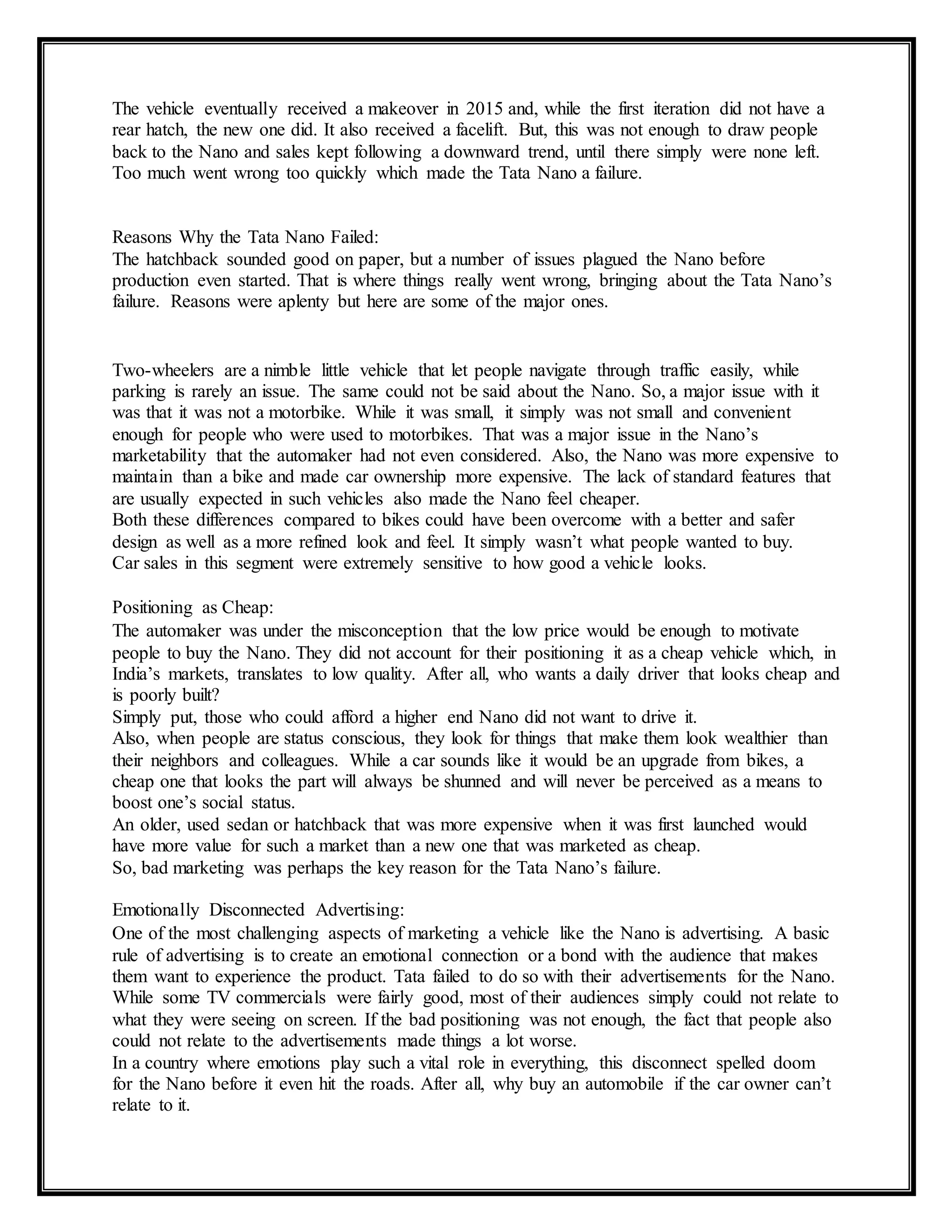 The vehicle eventually received a makeover in 2015 and, while the first iteration did not have a
rear hatch, the new one did. It also received a facelift. But, this was not enough to draw people
back to the Nano and sales kept following a downward trend, until there simply were none left.
Too much went wrong too quickly which made the Tata Nano a failure.
Reasons Why the Tata Nano Failed:
The hatchback sounded good on paper, but a number of issues plagued the Nano before
production even started. That is where things really went wrong, bringing about the Tata Nano’s
failure. Reasons were aplenty but here are some of the major ones.
Two-wheelers are a nimble little vehicle that let people navigate through traffic easily, while
parking is rarely an issue. The same could not be said about the Nano. So, a major issue with it
was that it was not a motorbike. While it was small, it simply was not small and convenient
enough for people who were used to motorbikes. That was a major issue in the Nano’s
marketability that the automaker had not even considered. Also, the Nano was more expensive to
maintain than a bike and made car ownership more expensive. The lack of standard features that
are usually expected in such vehicles also made the Nano feel cheaper.
Both these differences compared to bikes could have been overcome with a better and safer
design as well as a more refined look and feel. It simply wasn’t what people wanted to buy.
Car sales in this segment were extremely sensitive to how good a vehicle looks.
Positioning as Cheap:
The automaker was under the misconception that the low price would be enough to motivate
people to buy the Nano. They did not account for their positioning it as a cheap vehicle which, in
India’s markets, translates to low quality. After all, who wants a daily driver that looks cheap and
is poorly built?
Simply put, those who could afford a higher end Nano did not want to drive it.
Also, when people are status conscious, they look for things that make them look wealthier than
their neighbors and colleagues. While a car sounds like it would be an upgrade from bikes, a
cheap one that looks the part will always be shunned and will never be perceived as a means to
boost one’s social status.
An older, used sedan or hatchback that was more expensive when it was first launched would
have more value for such a market than a new one that was marketed as cheap.
So, bad marketing was perhaps the key reason for the Tata Nano’s failure.
Emotionally Disconnected Advertising:
One of the most challenging aspects of marketing a vehicle like the Nano is advertising. A basic
rule of advertising is to create an emotional connection or a bond with the audience that makes
them want to experience the product. Tata failed to do so with their advertisements for the Nano.
While some TV commercials were fairly good, most of their audiences simply could not relate to
what they were seeing on screen. If the bad positioning was not enough, the fact that people also
could not relate to the advertisements made things a lot worse.
In a country where emotions play such a vital role in everything, this disconnect spelled doom
for the Nano before it even hit the roads. After all, why buy an automobile if the car owner can’t
relate to it.
 
