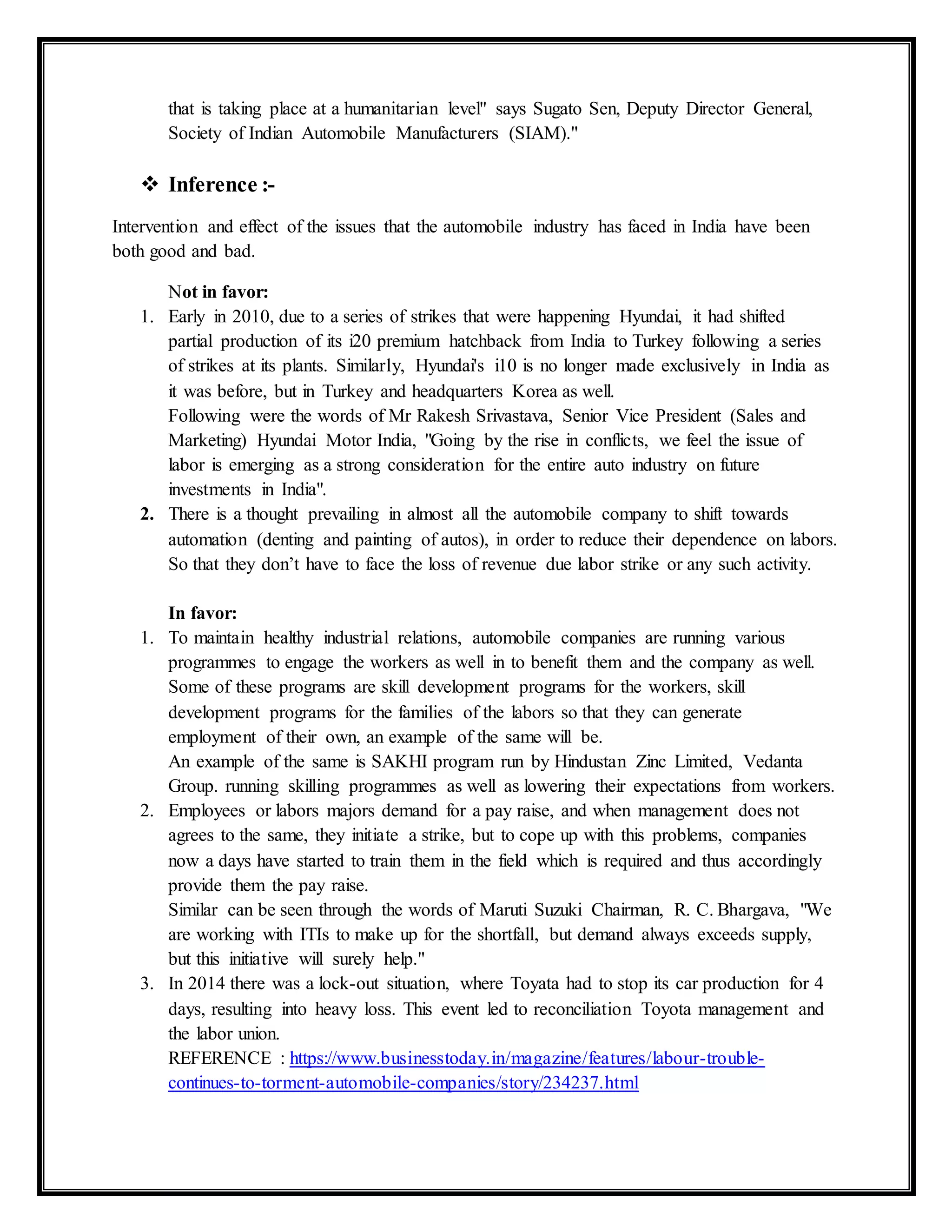 that is taking place at a humanitarian level" says Sugato Sen, Deputy Director General,
Society of Indian Automobile Manufacturers (SIAM)."
 Inference :-
Intervention and effect of the issues that the automobile industry has faced in India have been
both good and bad.
Not in favor:
1. Early in 2010, due to a series of strikes that were happening Hyundai, it had shifted
partial production of its i20 premium hatchback from India to Turkey following a series
of strikes at its plants. Similarly, Hyundai's i10 is no longer made exclusively in India as
it was before, but in Turkey and headquarters Korea as well.
Following were the words of Mr Rakesh Srivastava, Senior Vice President (Sales and
Marketing) Hyundai Motor India, "Going by the rise in conflicts, we feel the issue of
labor is emerging as a strong consideration for the entire auto industry on future
investments in India".
2. There is a thought prevailing in almost all the automobile company to shift towards
automation (denting and painting of autos), in order to reduce their dependence on labors.
So that they don’t have to face the loss of revenue due labor strike or any such activity.
In favor:
1. To maintain healthy industrial relations, automobile companies are running various
programmes to engage the workers as well in to benefit them and the company as well.
Some of these programs are skill development programs for the workers, skill
development programs for the families of the labors so that they can generate
employment of their own, an example of the same will be.
An example of the same is SAKHI program run by Hindustan Zinc Limited, Vedanta
Group. running skilling programmes as well as lowering their expectations from workers.
2. Employees or labors majors demand for a pay raise, and when management does not
agrees to the same, they initiate a strike, but to cope up with this problems, companies
now a days have started to train them in the field which is required and thus accordingly
provide them the pay raise.
Similar can be seen through the words of Maruti Suzuki Chairman, R. C. Bhargava, "We
are working with ITIs to make up for the shortfall, but demand always exceeds supply,
but this initiative will surely help."
3. In 2014 there was a lock-out situation, where Toyata had to stop its car production for 4
days, resulting into heavy loss. This event led to reconciliation Toyota management and
the labor union.
REFERENCE : https://www.businesstoday.in/magazine/features/labour-trouble-
continues-to-torment-automobile-companies/story/234237.html
 