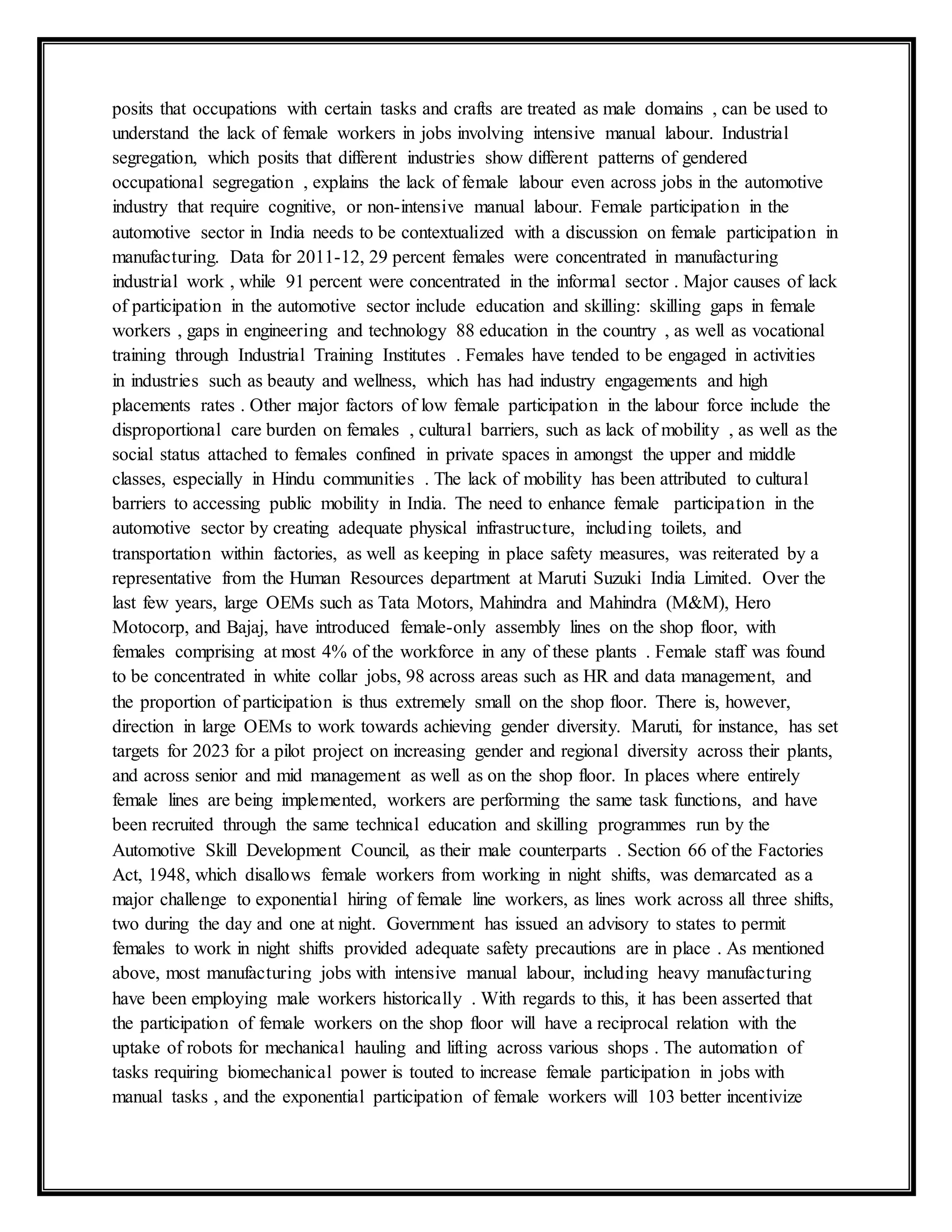 posits that occupations with certain tasks and crafts are treated as male domains , can be used to
understand the lack of female workers in jobs involving intensive manual labour. Industrial
segregation, which posits that different industries show different patterns of gendered
occupational segregation , explains the lack of female labour even across jobs in the automotive
industry that require cognitive, or non-intensive manual labour. Female participation in the
automotive sector in India needs to be contextualized with a discussion on female participation in
manufacturing. Data for 2011-12, 29 percent females were concentrated in manufacturing
industrial work , while 91 percent were concentrated in the informal sector . Major causes of lack
of participation in the automotive sector include education and skilling: skilling gaps in female
workers , gaps in engineering and technology 88 education in the country , as well as vocational
training through Industrial Training Institutes . Females have tended to be engaged in activities
in industries such as beauty and wellness, which has had industry engagements and high
placements rates . Other major factors of low female participation in the labour force include the
disproportional care burden on females , cultural barriers, such as lack of mobility , as well as the
social status attached to females confined in private spaces in amongst the upper and middle
classes, especially in Hindu communities . The lack of mobility has been attributed to cultural
barriers to accessing public mobility in India. The need to enhance female participation in the
automotive sector by creating adequate physical infrastructure, including toilets, and
transportation within factories, as well as keeping in place safety measures, was reiterated by a
representative from the Human Resources department at Maruti Suzuki India Limited. Over the
last few years, large OEMs such as Tata Motors, Mahindra and Mahindra (M&M), Hero
Motocorp, and Bajaj, have introduced female-only assembly lines on the shop floor, with
females comprising at most 4% of the workforce in any of these plants . Female staff was found
to be concentrated in white collar jobs, 98 across areas such as HR and data management, and
the proportion of participation is thus extremely small on the shop floor. There is, however,
direction in large OEMs to work towards achieving gender diversity. Maruti, for instance, has set
targets for 2023 for a pilot project on increasing gender and regional diversity across their plants,
and across senior and mid management as well as on the shop floor. In places where entirely
female lines are being implemented, workers are performing the same task functions, and have
been recruited through the same technical education and skilling programmes run by the
Automotive Skill Development Council, as their male counterparts . Section 66 of the Factories
Act, 1948, which disallows female workers from working in night shifts, was demarcated as a
major challenge to exponential hiring of female line workers, as lines work across all three shifts,
two during the day and one at night. Government has issued an advisory to states to permit
females to work in night shifts provided adequate safety precautions are in place . As mentioned
above, most manufacturing jobs with intensive manual labour, including heavy manufacturing
have been employing male workers historically . With regards to this, it has been asserted that
the participation of female workers on the shop floor will have a reciprocal relation with the
uptake of robots for mechanical hauling and lifting across various shops . The automation of
tasks requiring biomechanical power is touted to increase female participation in jobs with
manual tasks , and the exponential participation of female workers will 103 better incentivize
 