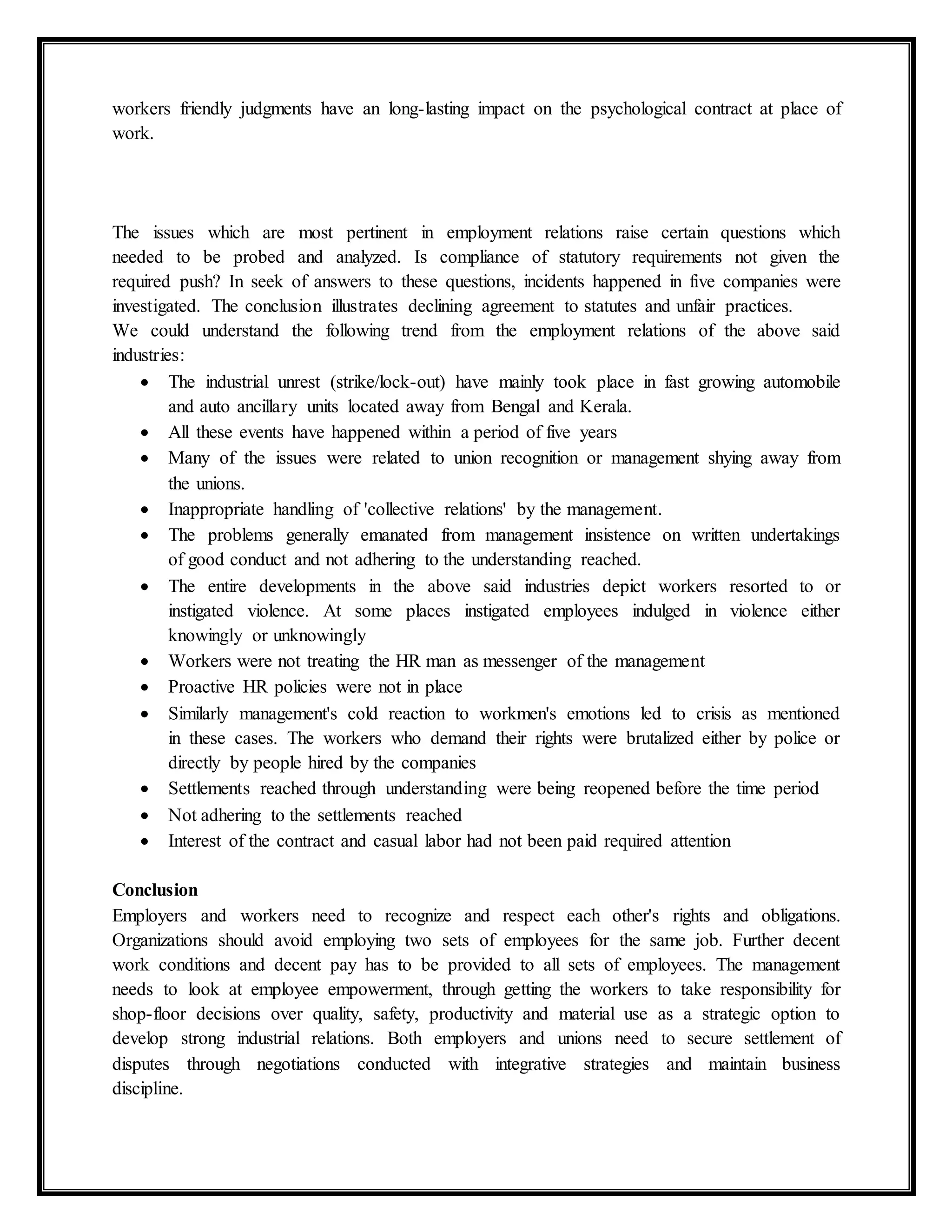 workers friendly judgments have an long-lasting impact on the psychological contract at place of
work.
The issues which are most pertinent in employment relations raise certain questions which
needed to be probed and analyzed. Is compliance of statutory requirements not given the
required push? In seek of answers to these questions, incidents happened in five companies were
investigated. The conclusion illustrates declining agreement to statutes and unfair practices.
We could understand the following trend from the employment relations of the above said
industries:
 The industrial unrest (strike/lock-out) have mainly took place in fast growing automobile
and auto ancillary units located away from Bengal and Kerala.
 All these events have happened within a period of five years
 Many of the issues were related to union recognition or management shying away from
the unions.
 Inappropriate handling of 'collective relations' by the management.
 The problems generally emanated from management insistence on written undertakings
of good conduct and not adhering to the understanding reached.
 The entire developments in the above said industries depict workers resorted to or
instigated violence. At some places instigated employees indulged in violence either
knowingly or unknowingly
 Workers were not treating the HR man as messenger of the management
 Proactive HR policies were not in place
 Similarly management's cold reaction to workmen's emotions led to crisis as mentioned
in these cases. The workers who demand their rights were brutalized either by police or
directly by people hired by the companies
 Settlements reached through understanding were being reopened before the time period
 Not adhering to the settlements reached
 Interest of the contract and casual labor had not been paid required attention
Conclusion
Employers and workers need to recognize and respect each other's rights and obligations.
Organizations should avoid employing two sets of employees for the same job. Further decent
work conditions and decent pay has to be provided to all sets of employees. The management
needs to look at employee empowerment, through getting the workers to take responsibility for
shop-floor decisions over quality, safety, productivity and material use as a strategic option to
develop strong industrial relations. Both employers and unions need to secure settlement of
disputes through negotiations conducted with integrative strategies and maintain business
discipline.
 