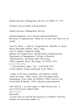 Human Resource Management Review 19 (2009) 117–133
Contents lists available at ScienceDirect
Human Resource Management Review
journal homepage: www.elsevier.com/locate/humres
Diversity in organizations: Where are we now and where are we
going?
Lynn M. Shore ⁎ , Beth G. Chung-Herrera, Michelle A. Dean,
Karen Holcombe Ehrhart, Don I. Jung,
Amy E. Randel, Gangaram Singh
Institute for Inclusiveness and Diversity in Organizations,
Department of Management, College of Business
Administration, San Diego State University,
5500 Campanile Drive, San Diego, CA 92182, USA
a r t i c l e i n f o
⁎ Corresponding author. Fax: +1 619 594 3272.
E-mail address: [email protected] (L.M. Shore)
1 Some of the more frequently cited theories include
Tajfel & Turner, 1986), social- and self-categorizatio
demography (Tsui, Egan, & O’Reilly, 1992), aversive rac
(Lazarsfeld & Merton, 1954), tokenism and proportion
1053-4822/$ – see front matter © 2008 Elsevier Inc. A
doi:10.1016/j.hrmr.2008.10.004
a b s t r a c t
Keywords:
A great deal of research has focused on workforce diversity.
Despite an increasing number of
 