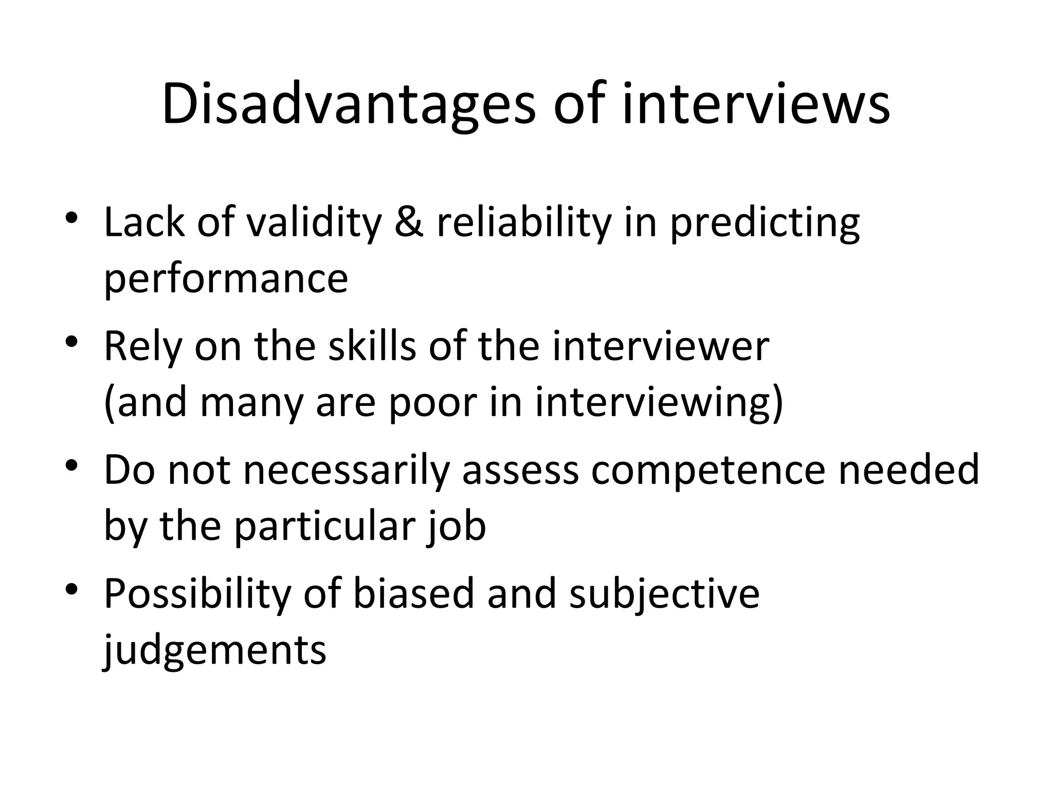 Disadvantages of interviews
• Lack of validity & reliability in predicting
performance
• Rely on the skills of the interviewer
(and many are poor in interviewing)
• Do not necessarily assess competence needed
by the particular job
• Possibility of biased and subjective
judgements

 